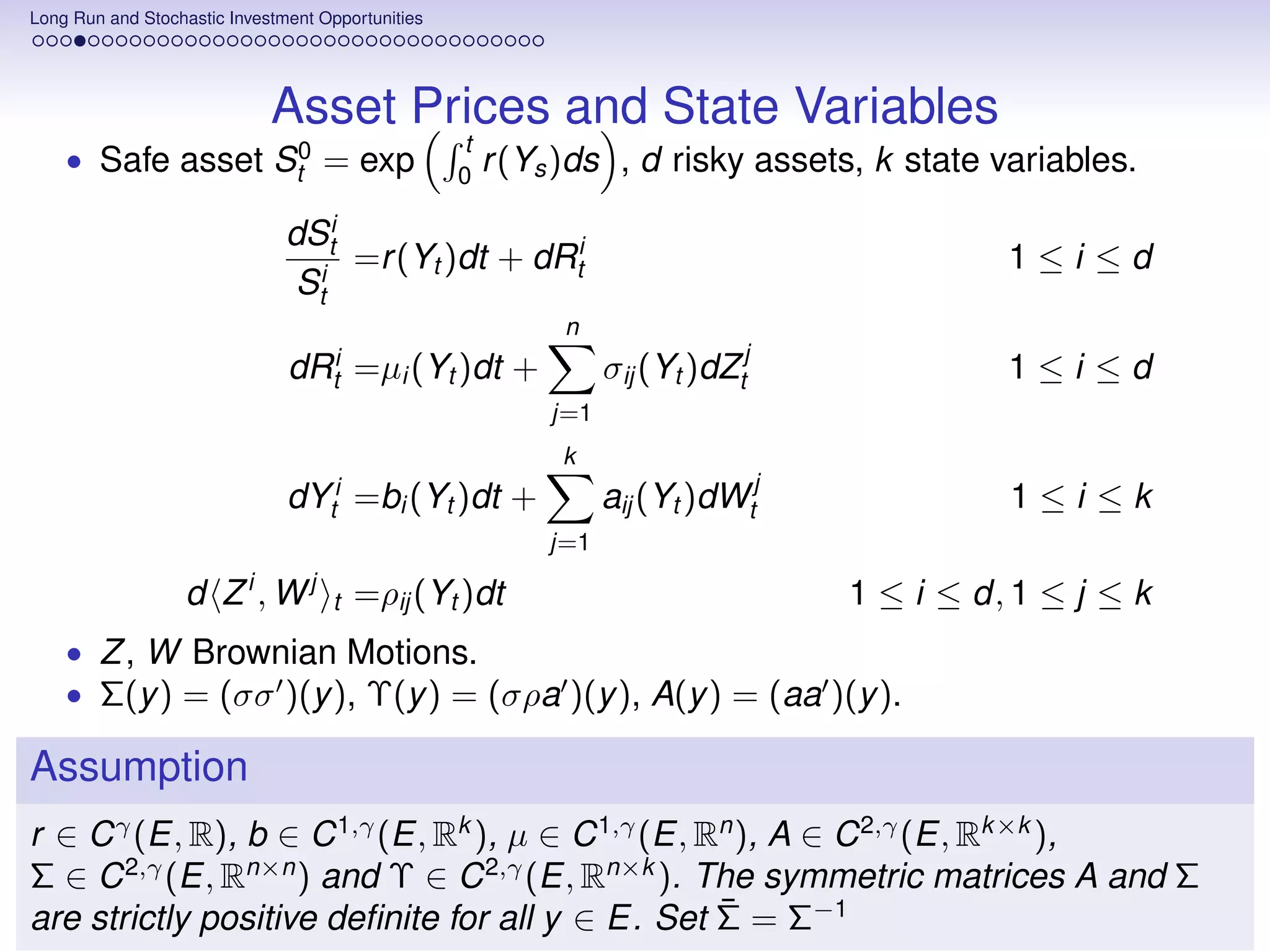 Long Run and Stochastic Investment Opportunities




                             Asset Prices and State Variables
                                                   t
    • Safe asset St0 = exp                         0
                                                       r (Ys )ds , d risky assets, k state variables.

                               dSti
                                    =r (Yt )dt + dRti                                      1≤i ≤d
                                Sti
                                                            n
                               dRti     =µi (Yt )dt +            σij (Yt )dZtj             1≤i ≤d
                                                           j=1
                                                            k
                               dYti =bi (Yt )dt +                aij (Yt )dWtj              1≤i ≤k
                                                           j=1

                   d Zi, Wj         t   =ρij (Yt )dt                             1 ≤ i ≤ d, 1 ≤ j ≤ k
    • Z , W Brownian Motions.
    • Σ(y ) = (σσ )(y ), Υ(y ) = (σρa )(y ), A(y ) = (aa )(y ).

Assumption
r ∈ C γ (E, R), b ∈ C 1,γ (E, Rk ), µ ∈ C 1,γ (E, Rn ), A ∈ C 2,γ (E, Rk ×k ),
Σ ∈ C 2,γ (E, Rn×n ) and Υ ∈ C 2,γ (E, Rn×k ). The symmetric matrices A and Σ
                                                   ¯
are strictly positive deﬁnite for all y ∈ E. Set Σ = Σ−1
 