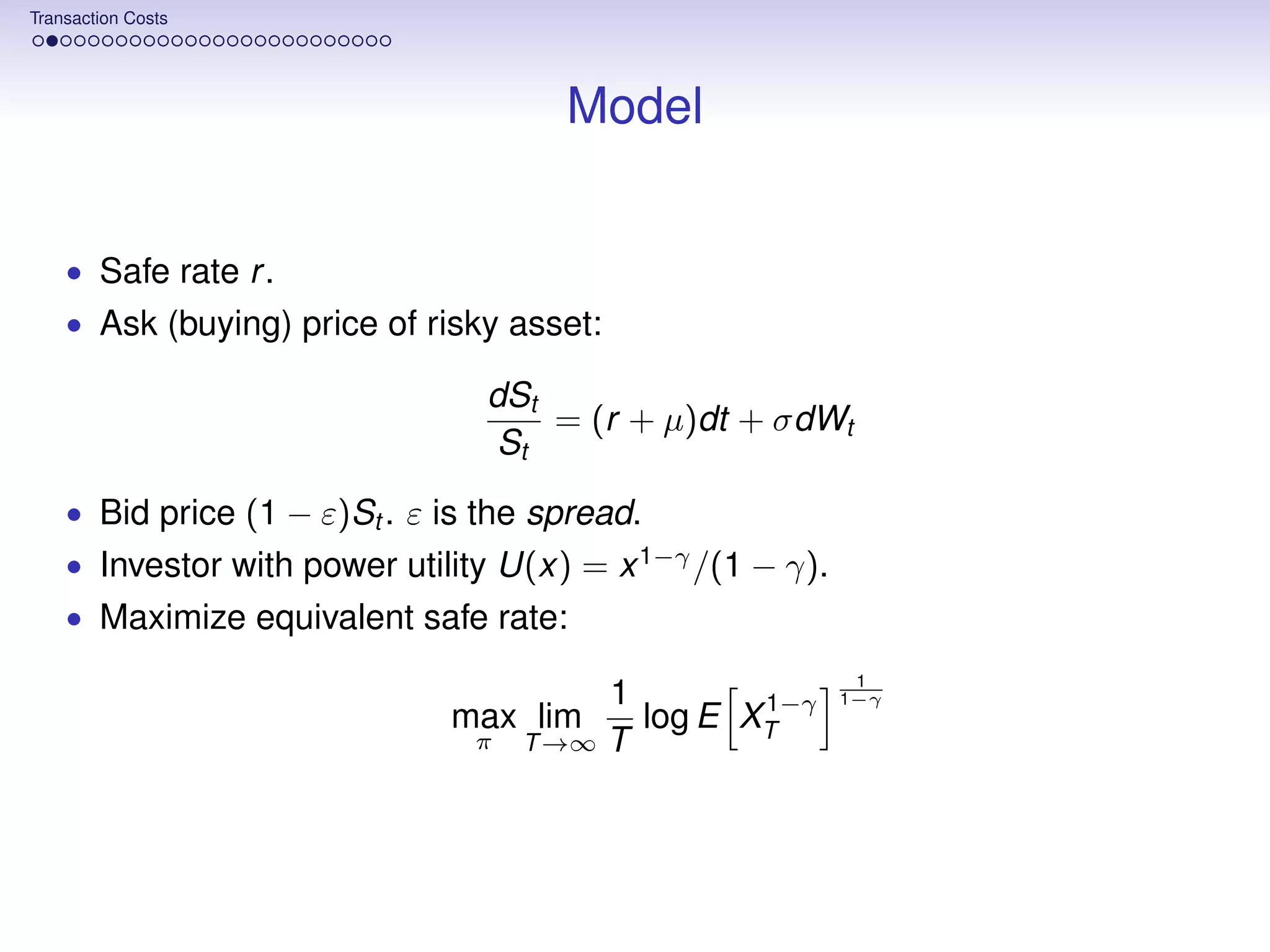 Transaction Costs




                                      Model


    • Safe rate r .
    • Ask (buying) price of risky asset:

                                 dSt
                                     = (r + µ)dt + σdWt
                                 St
    • Bid price (1 − ε)St . ε is the spread.
    • Investor with power utility U(x) = x 1−γ /(1 − γ).
    • Maximize equivalent safe rate:
                                                            1
                                         1        1−γ      1−γ
                              max lim      log E XT
                                π   T →∞ T
 