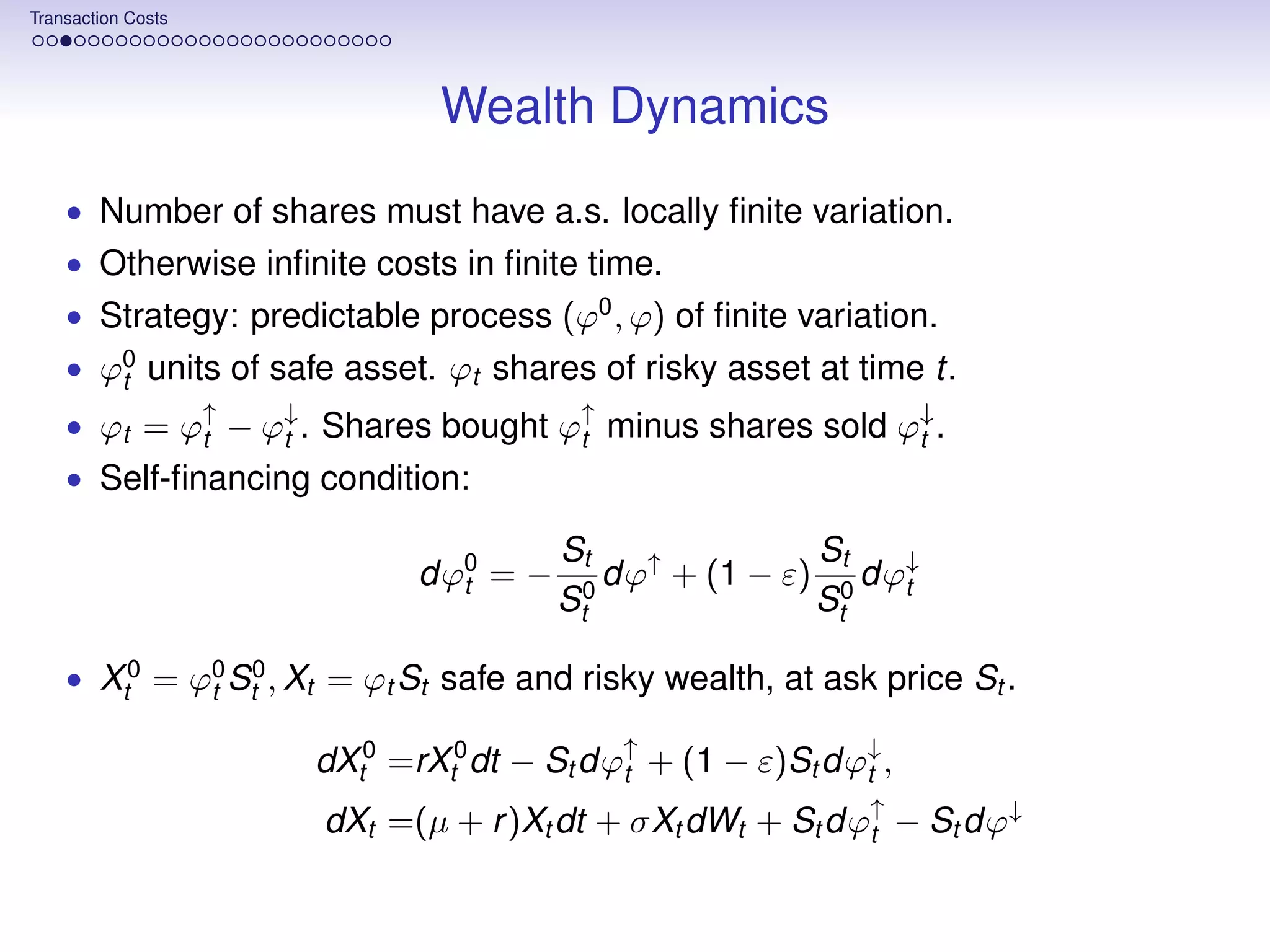 Transaction Costs




                              Wealth Dynamics
    • Number of shares must have a.s. locally ﬁnite variation.
    • Otherwise inﬁnite costs in ﬁnite time.
    • Strategy: predictable process (ϕ0 , ϕ) of ﬁnite variation.
    • ϕ0 units of safe asset. ϕt shares of risky asset at time t.
       t
    • ϕt = ϕ↑ − ϕ↓ . Shares bought ϕ↑ minus shares sold ϕ↓ .
            t    t                  t                    t
    • Self-ﬁnancing condition:

                                       St               St
                             dϕ0 = −
                               t           dϕ↑ + (1 − ε) 0 dϕ↓
                                                             t
                                       St0              St

    • Xt0 = ϕ0 St0 , Xt = ϕt St safe and risky wealth, at ask price St .
             t

                     dXt0 =rXt0 dt − St dϕ↑ + (1 − ε)St dϕ↓ ,
                                          t               t

                      dXt =(µ + r )Xt dt + σXt dWt + St dϕ↑ − St dϕ↓
                                                          t
 