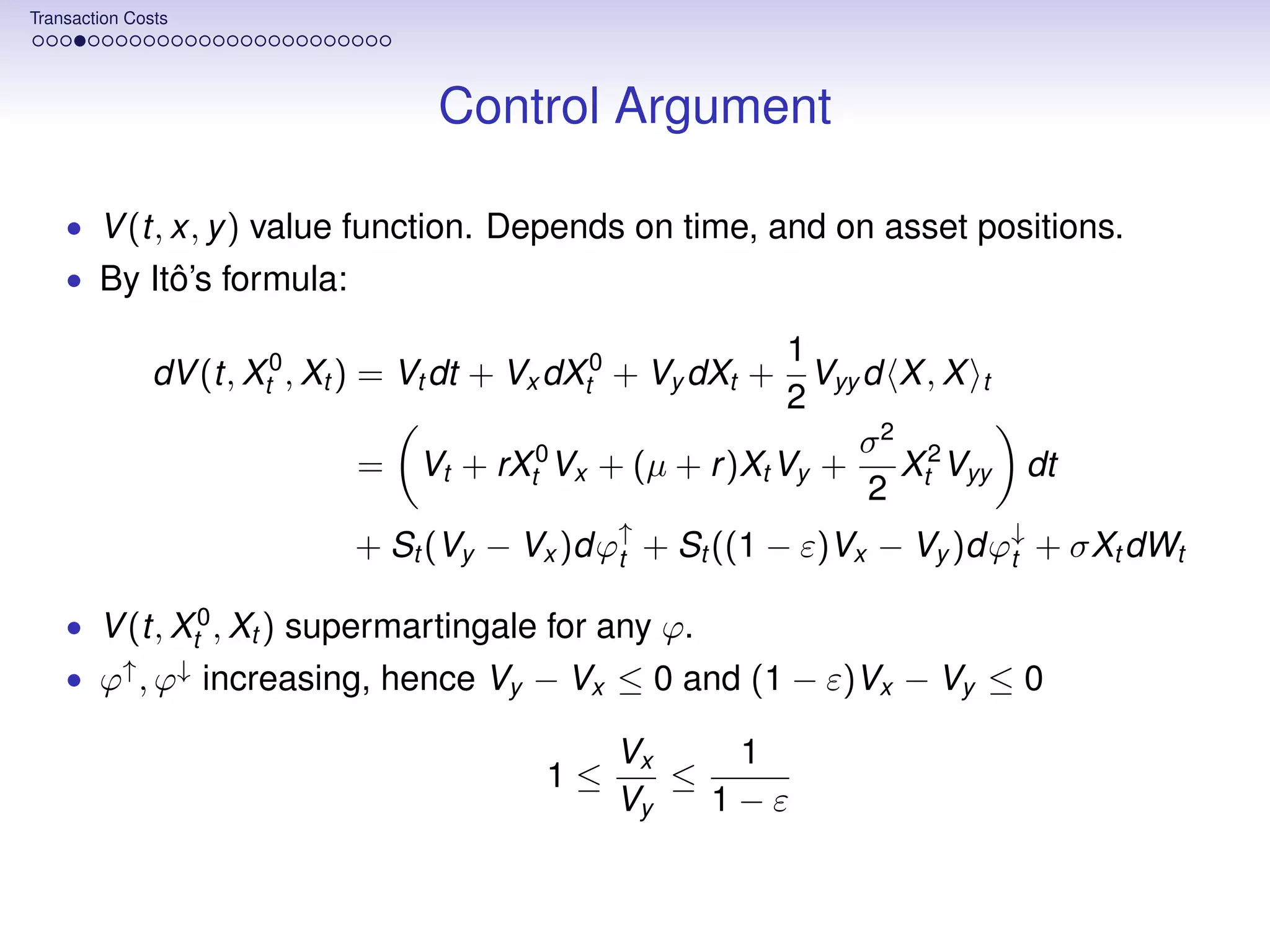 Transaction Costs




                                    Control Argument

    • V (t, x, y ) value function. Depends on time, and on asset positions.
    • By Itô’s formula:

                                                             1
               dV (t, Xt0 , Xt ) = Vt dt + Vx dXt0 + Vy dXt +  Vyy d X , X t
                                                             2
                                                                  σ2 2
                              =   Vt + rXt0 Vx + (µ + r )Xt Vy +     X Vyy     dt
                                                                   2 t
                             + St (Vy − Vx )dϕ↑ + St ((1 − ε)Vx − Vy )dϕ↓ + σXt dWt
                                              t                         t

    • V (t, Xt0 , Xt ) supermartingale for any ϕ.
    • ϕ↑ , ϕ↓ increasing, hence Vy − Vx ≤ 0 and (1 − ε)Vx − Vy ≤ 0

                                                 Vx    1
                                            1≤      ≤
                                                 Vy   1−ε
 
