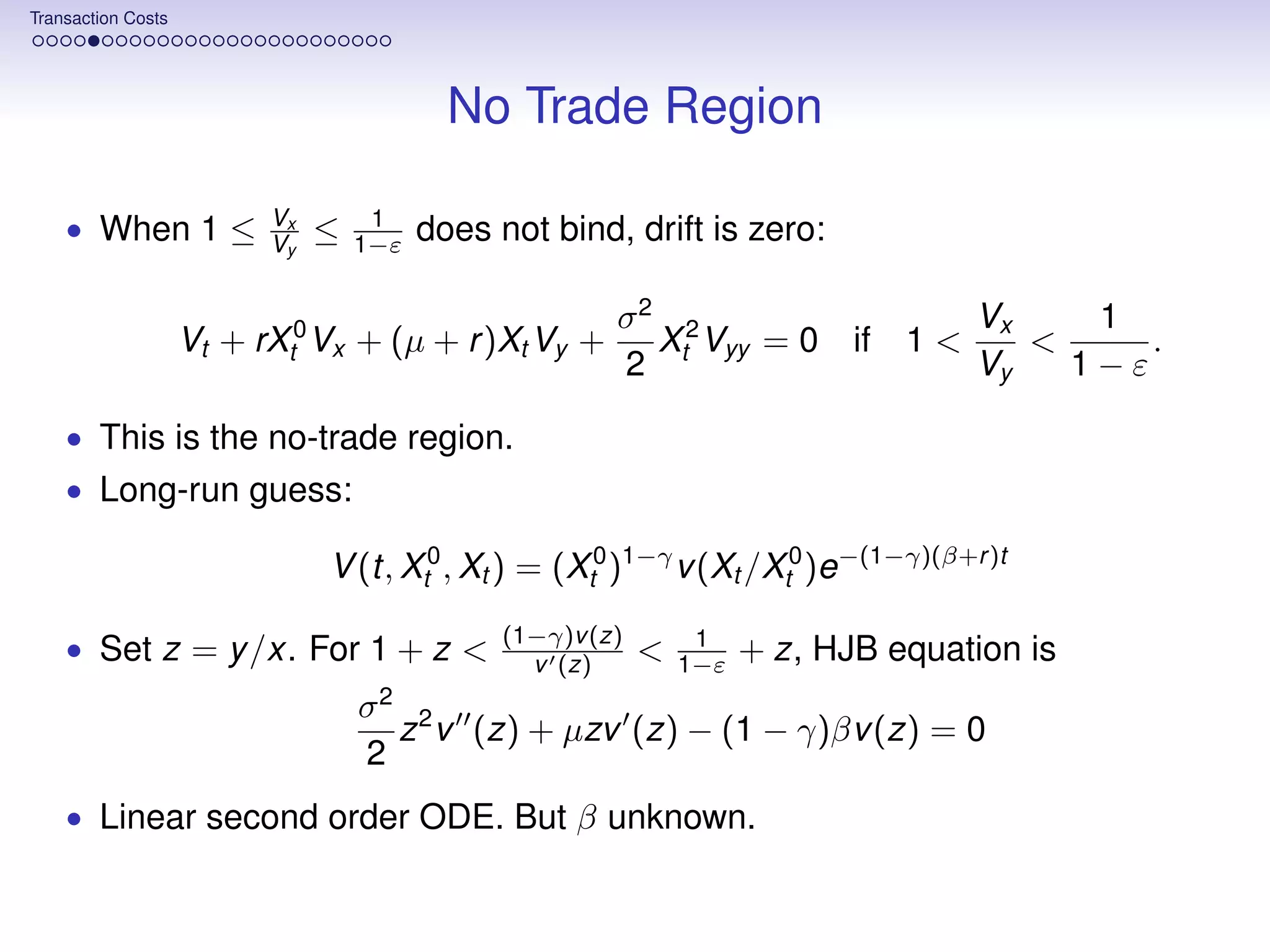 Transaction Costs




                                           No Trade Region

                          Vx        1
    • When 1 ≤            Vy   ≤   1−ε   does not bind, drift is zero:

                                                        σ2 2                          Vx    1
                    Vt + rXt0 Vx + (µ + r )Xt Vy +        X Vyy = 0          if 1 <      <     .
                                                        2 t                           Vy   1−ε

    • This is the no-trade region.
    • Long-run guess:

                               V (t, Xt0 , Xt ) = (Xt0 )1−γ v (Xt /Xt0 )e−(1−γ)(β+r )t
                                               (1−γ)v (z)        1
    • Set z = y /x. For 1 + z <                  v (z)      <   1−ε   + z, HJB equation is
                                    2
                                   σ 2
                                     z v (z) + µzv (z) − (1 − γ)βv (z) = 0
                                   2
    • Linear second order ODE. But β unknown.
 