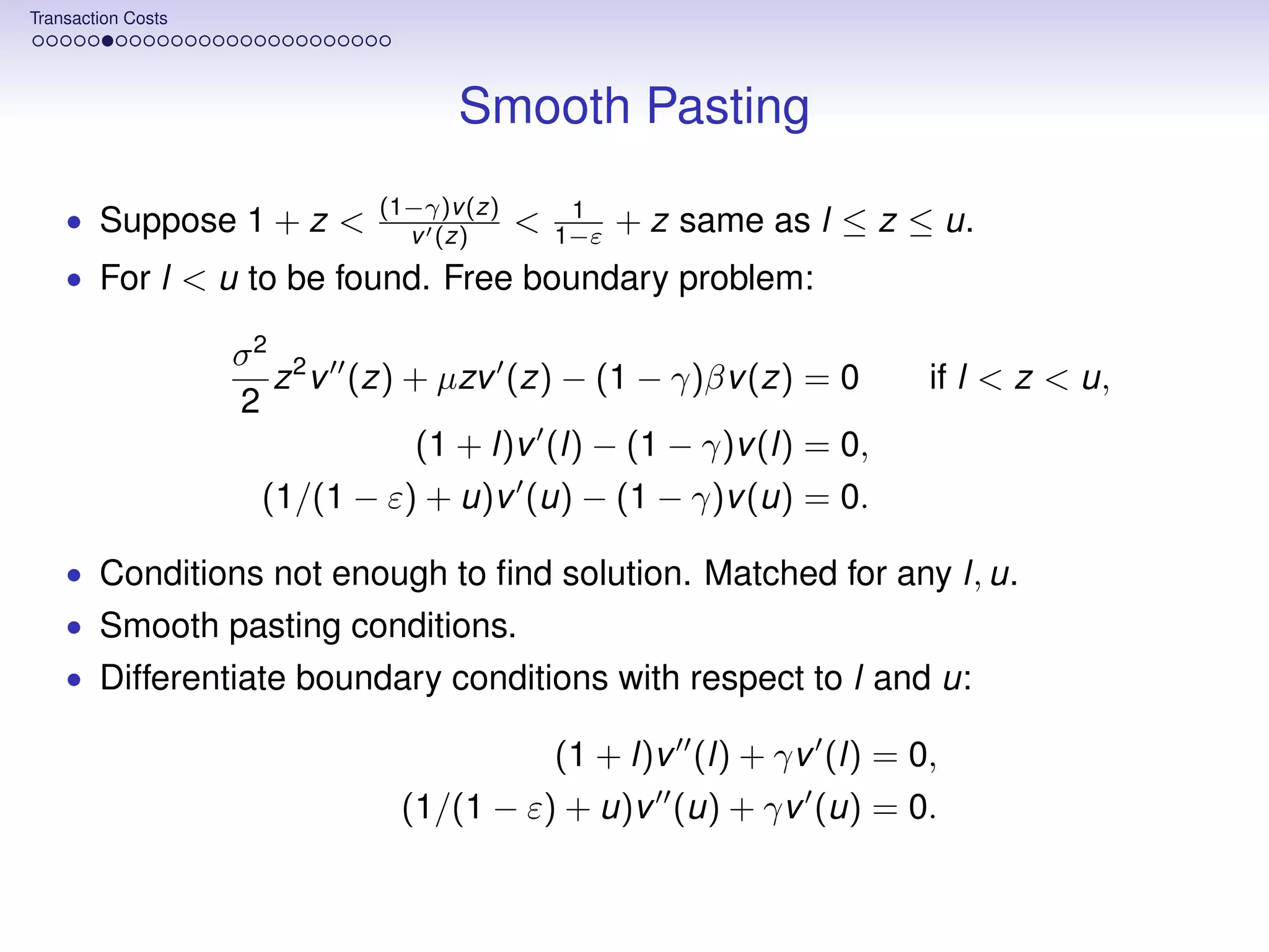 Transaction Costs




                                   Smooth Pasting
                             (1−γ)v (z)        1
    • Suppose 1 + z <          v (z)      <   1−ε   + z same as l ≤ z ≤ u.
    • For l < u to be found. Free boundary problem:

                    σ2 2
                      z v (z) + µzv (z) − (1 − γ)βv (z) = 0            if l < z < u,
                    2
                              (1 + l)v (l) − (1 − γ)v (l) = 0,
                     (1/(1 − ε) + u)v (u) − (1 − γ)v (u) = 0.

    • Conditions not enough to ﬁnd solution. Matched for any l, u.
    • Smooth pasting conditions.
    • Differentiate boundary conditions with respect to l and u:

                                         (1 + l)v (l) + γv (l) = 0,
                               (1/(1 − ε) + u)v (u) + γv (u) = 0.
 