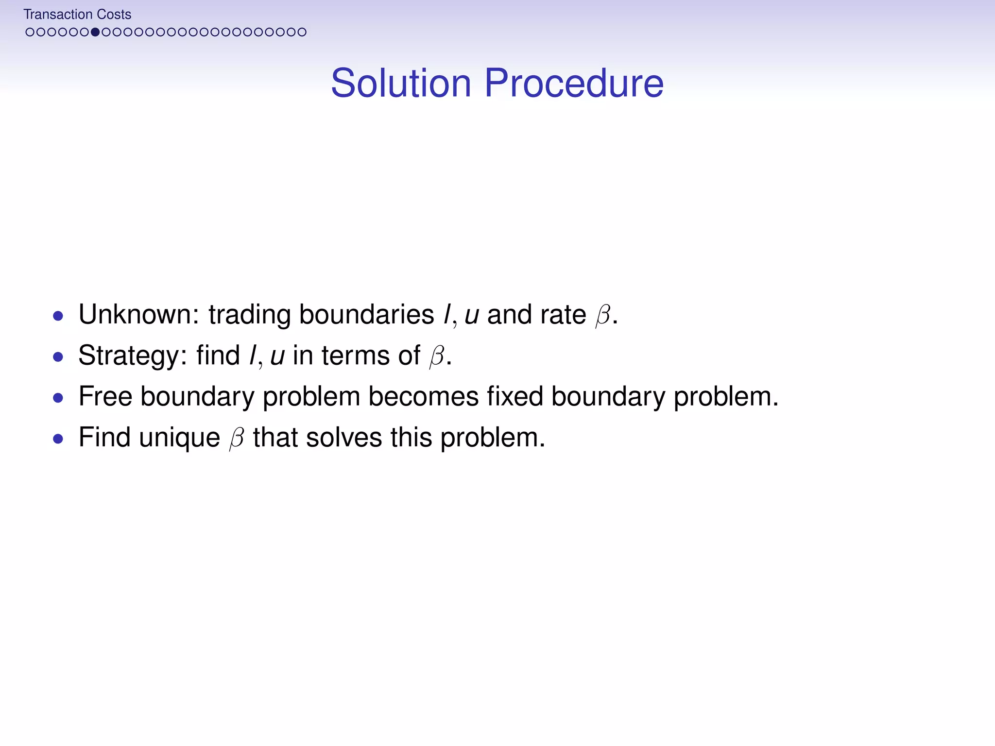 Transaction Costs




                            Solution Procedure




    • Unknown: trading boundaries l, u and rate β.
    • Strategy: ﬁnd l, u in terms of β.
    • Free boundary problem becomes ﬁxed boundary problem.
    • Find unique β that solves this problem.
 