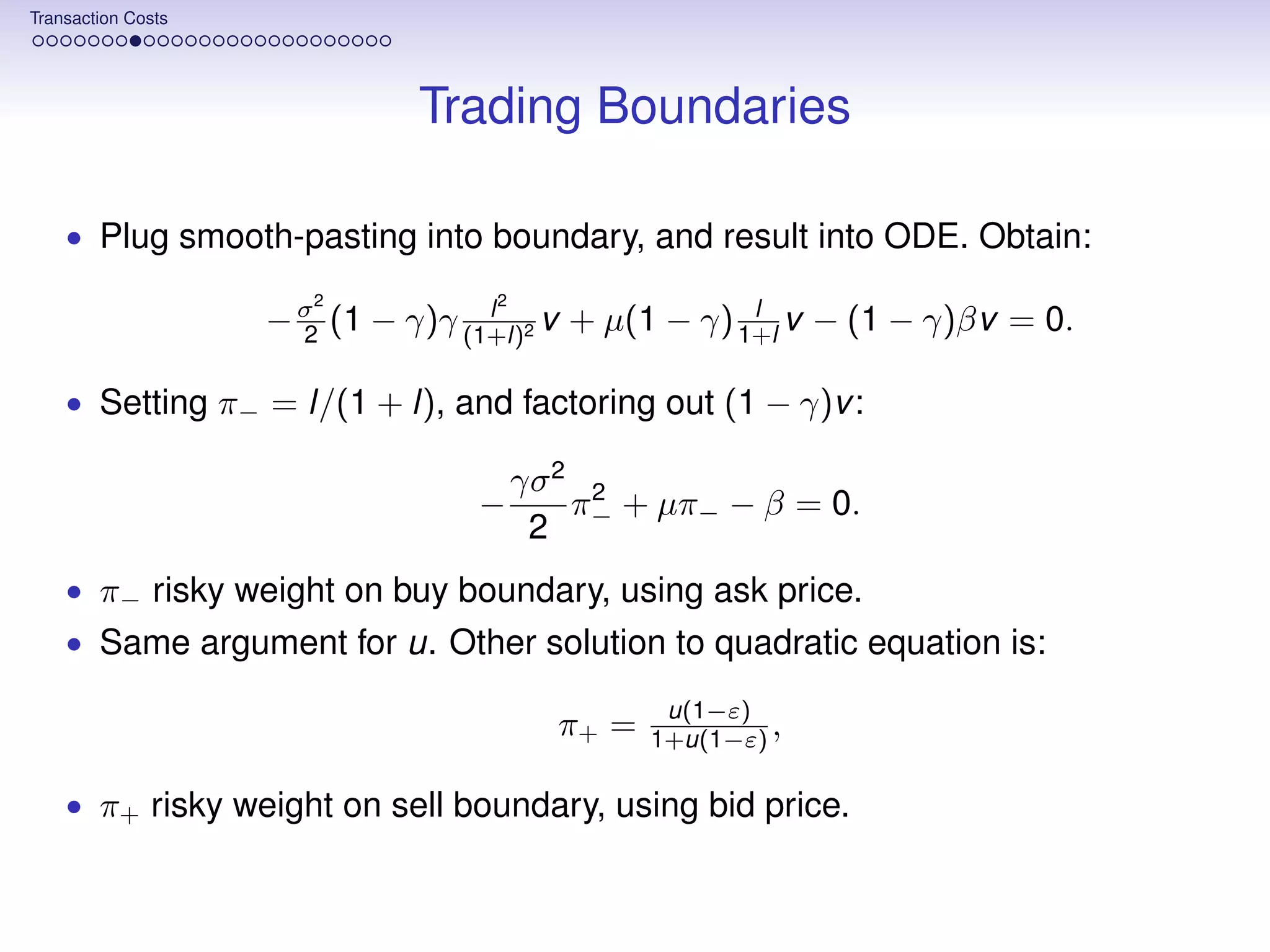Transaction Costs




                              Trading Boundaries

    • Plug smooth-pasting into boundary, and result into ODE. Obtain:
                       2           2
                                   l                  l
                    − σ (1 − γ)γ (1+l)2 v + µ(1 − γ) 1+l v − (1 − γ)βv = 0.
                      2

    • Setting π− = l/(1 + l), and factoring out (1 − γ)v :

                                       γσ 2 2
                                  −        π + µπ− − β = 0.
                                        2 −
    • π− risky weight on buy boundary, using ask price.
    • Same argument for u. Other solution to quadratic equation is:

                                                 u(1−ε)
                                         π+ =   1+u(1−ε) ,

    • π+ risky weight on sell boundary, using bid price.
 