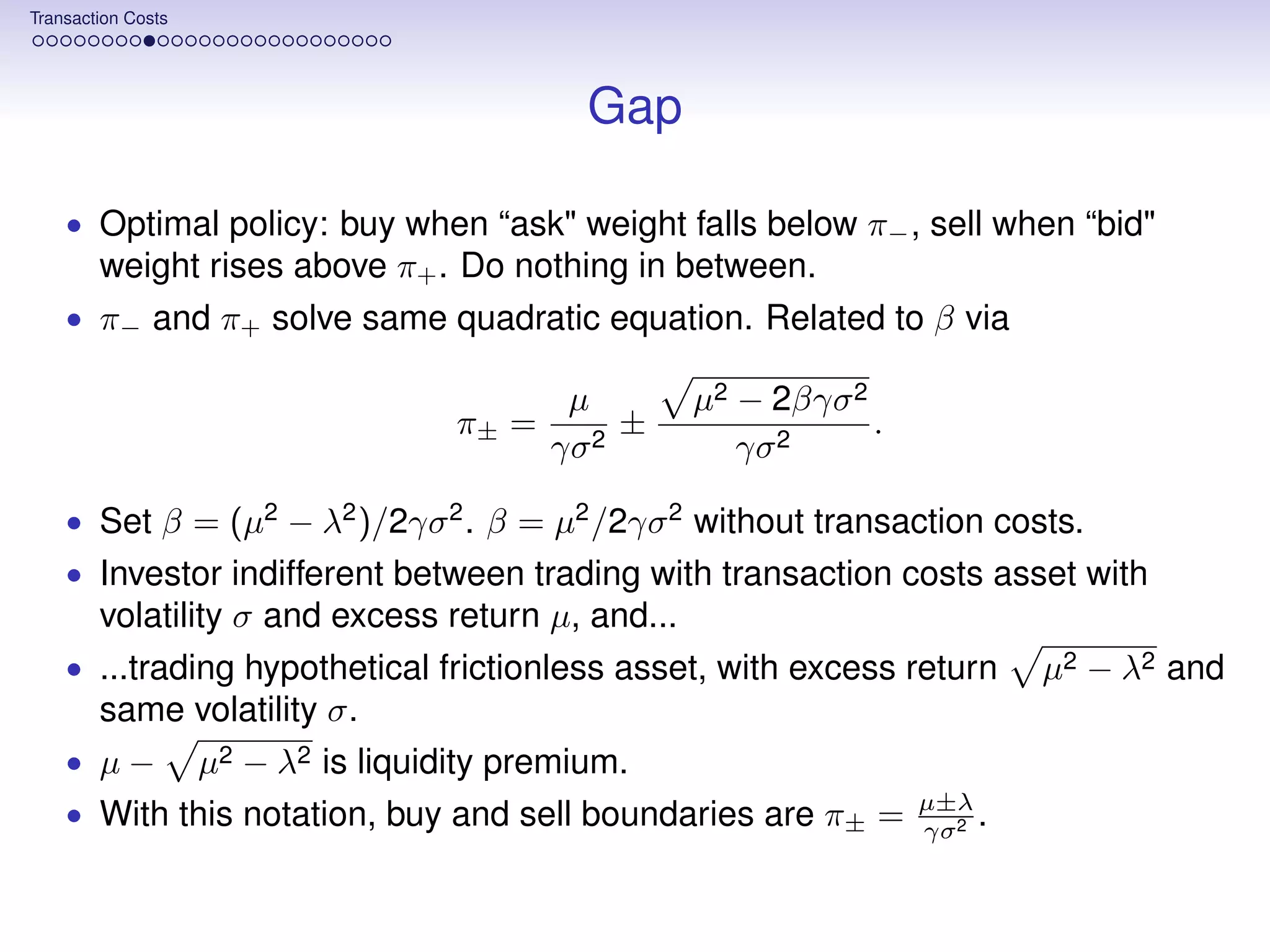 Transaction Costs




                                              Gap

    • Optimal policy: buy when “ask" weight falls below π− , sell when “bid"
        weight rises above π+ . Do nothing in between.
    • π− and π+ solve same quadratic equation. Related to β via

                                             µ       µ2 − 2βγσ 2
                                     π± =        ±               .
                                            γσ 2        γσ 2

    • Set β = (µ2 − λ2 )/2γσ 2 . β = µ2 /2γσ 2 without transaction costs.
    • Investor indifferent between trading with transaction costs asset with
        volatility σ and excess return µ, and...
    • ...trading hypothetical frictionless asset, with excess return          µ2 − λ2 and
        same volatility σ.
    • µ−            µ2 − λ2 is liquidity premium.
                                                                     µ±λ
    • With this notation, buy and sell boundaries are π± =           γσ 2
                                                                          .
 