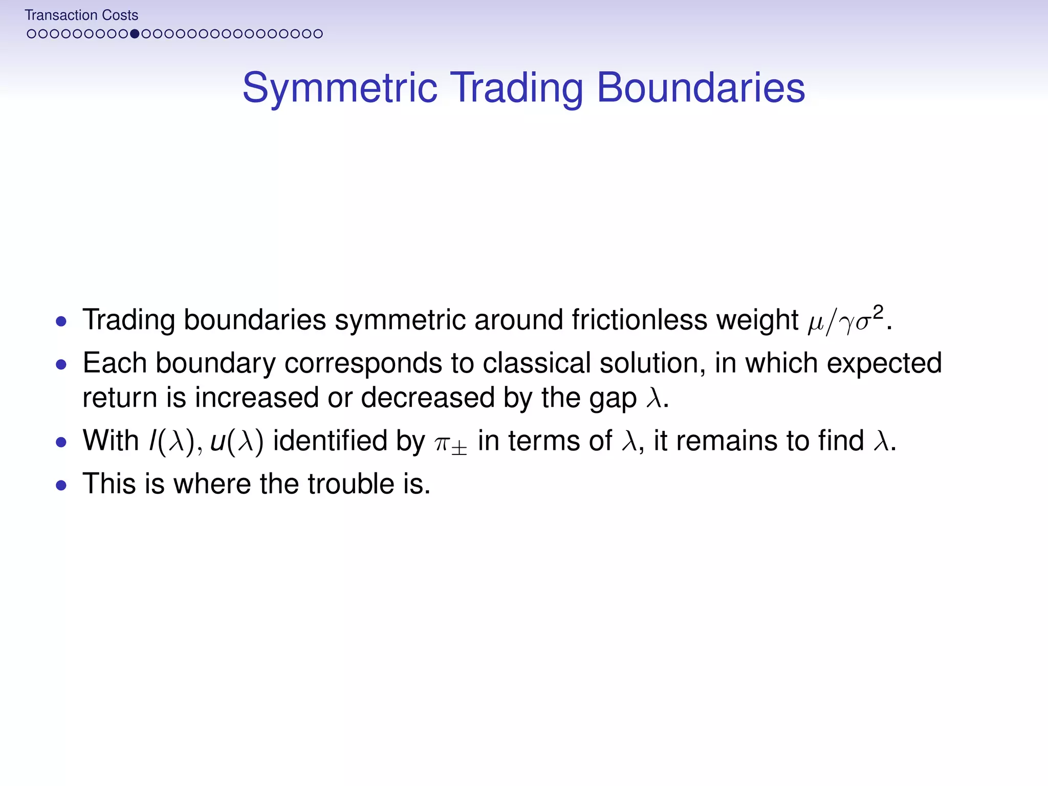 Transaction Costs




                    Symmetric Trading Boundaries




    • Trading boundaries symmetric around frictionless weight µ/γσ 2 .
    • Each boundary corresponds to classical solution, in which expected
        return is increased or decreased by the gap λ.
    • With l(λ), u(λ) identiﬁed by π± in terms of λ, it remains to ﬁnd λ.
    • This is where the trouble is.
 