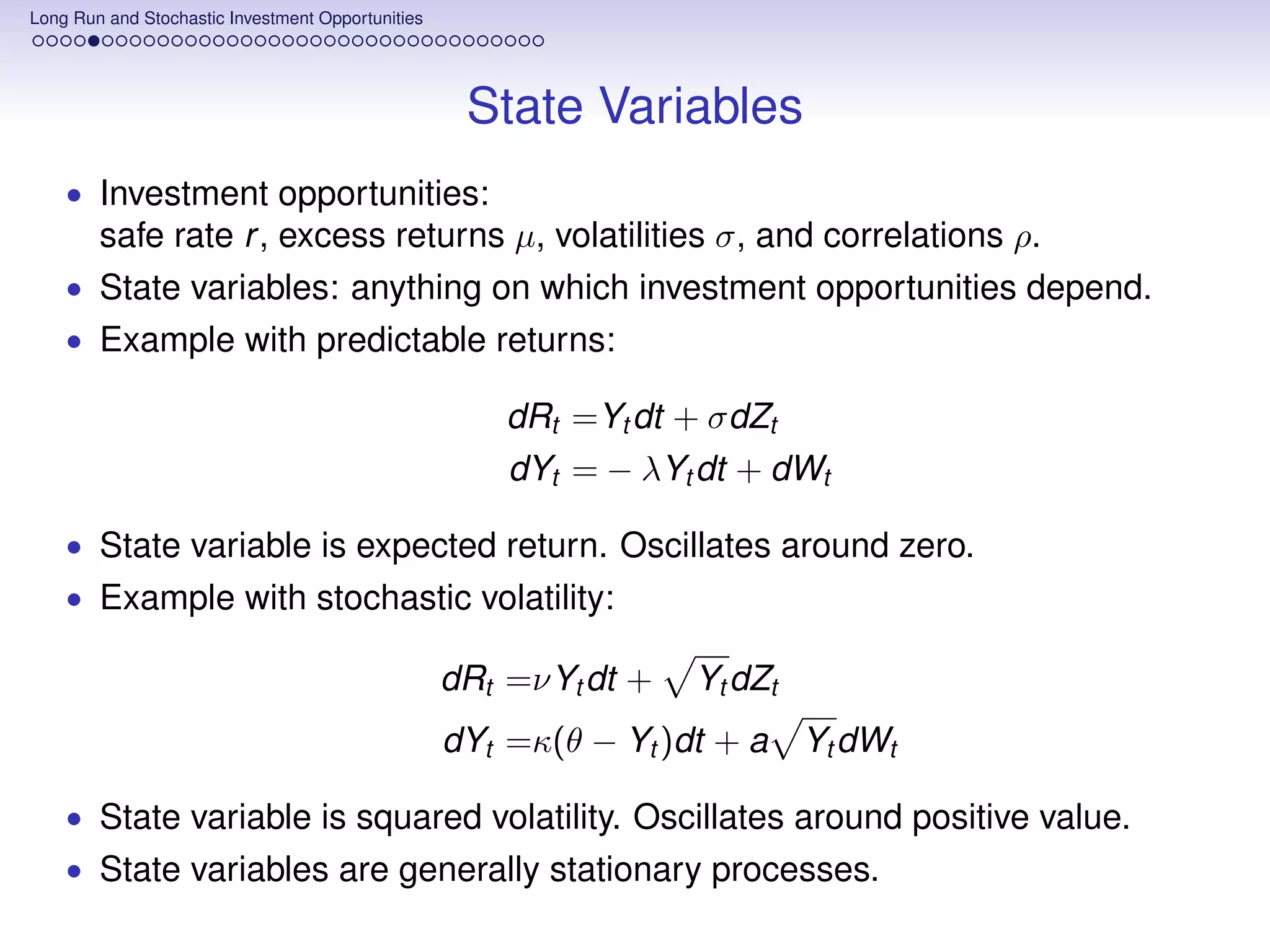 Long Run and Stochastic Investment Opportunities




                                                    State Variables
    • Investment opportunities:
        safe rate r , excess returns µ, volatilities σ, and correlations ρ.
    • State variables: anything on which investment opportunities depend.
    • Example with predictable returns:

                                                       dRt =Yt dt + σdZt
                                                       dYt = − λYt dt + dWt

    • State variable is expected return. Oscillates around zero.
    • Example with stochastic volatility:

                                                   dRt =νYt dt +   Yt dZt
                                                   dYt =κ(θ − Yt )dt + a    Yt dWt

    • State variable is squared volatility. Oscillates around positive value.
    • State variables are generally stationary processes.
 