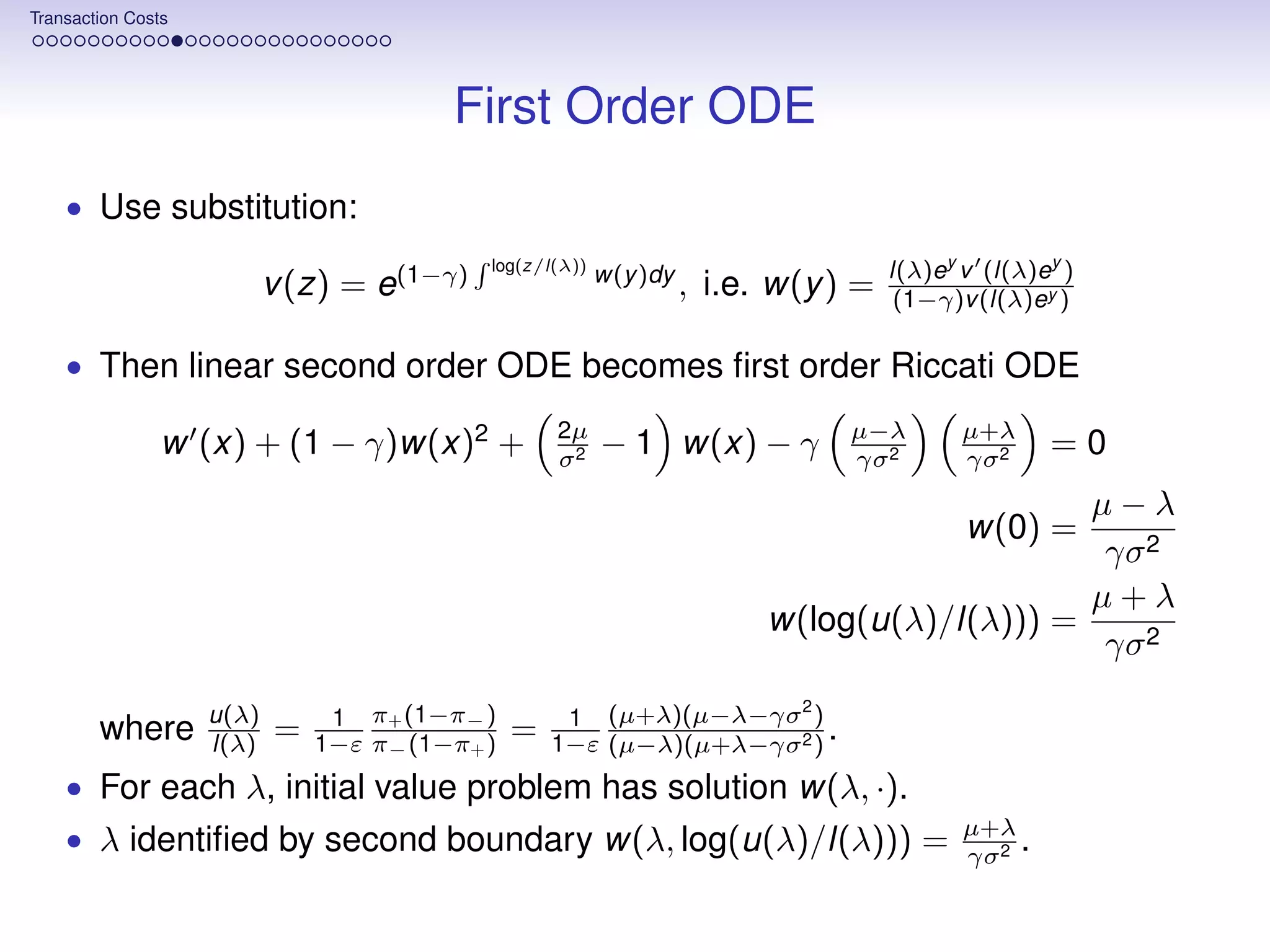 Transaction Costs




                                         First Order ODE
    • Use substitution:
                                            log(z/l(λ))
                                                          w(y )dy                    l(λ)ey v (l(λ)ey )
                           v (z) = e(1−γ)                           , i.e. w(y ) =    (1−γ)v (l(λ)ey )

    • Then linear second order ODE becomes ﬁrst order Riccati ODE

                                                    2µ                          µ−λ         µ+λ
                w (x) + (1 − γ)w(x)2 +              σ2
                                                          − 1 w(x) − γ          γσ 2        γσ 2
                                                                                                     =0
                                                                                              µ−λ
                                                                                            w(0) =
                                                                                              γσ 2
                                                                                              µ+λ
                                                                          w(log(u(λ)/l(λ))) =
                                                                                              γσ 2
                                                                     2
                    u(λ)        1 π+ (1−π− )         1 (µ+λ)(µ−λ−γσ )
        where       l(λ)   =   1−ε π− (1−π+ )   =   1−ε (µ−λ)(µ+λ−γσ 2 ) .
    • For each λ, initial value problem has solution w(λ, ·).
                                                                                            µ+λ
    • λ identiﬁed by second boundary w(λ, log(u(λ)/l(λ))) =                                 γσ 2
                                                                                                 .
 
