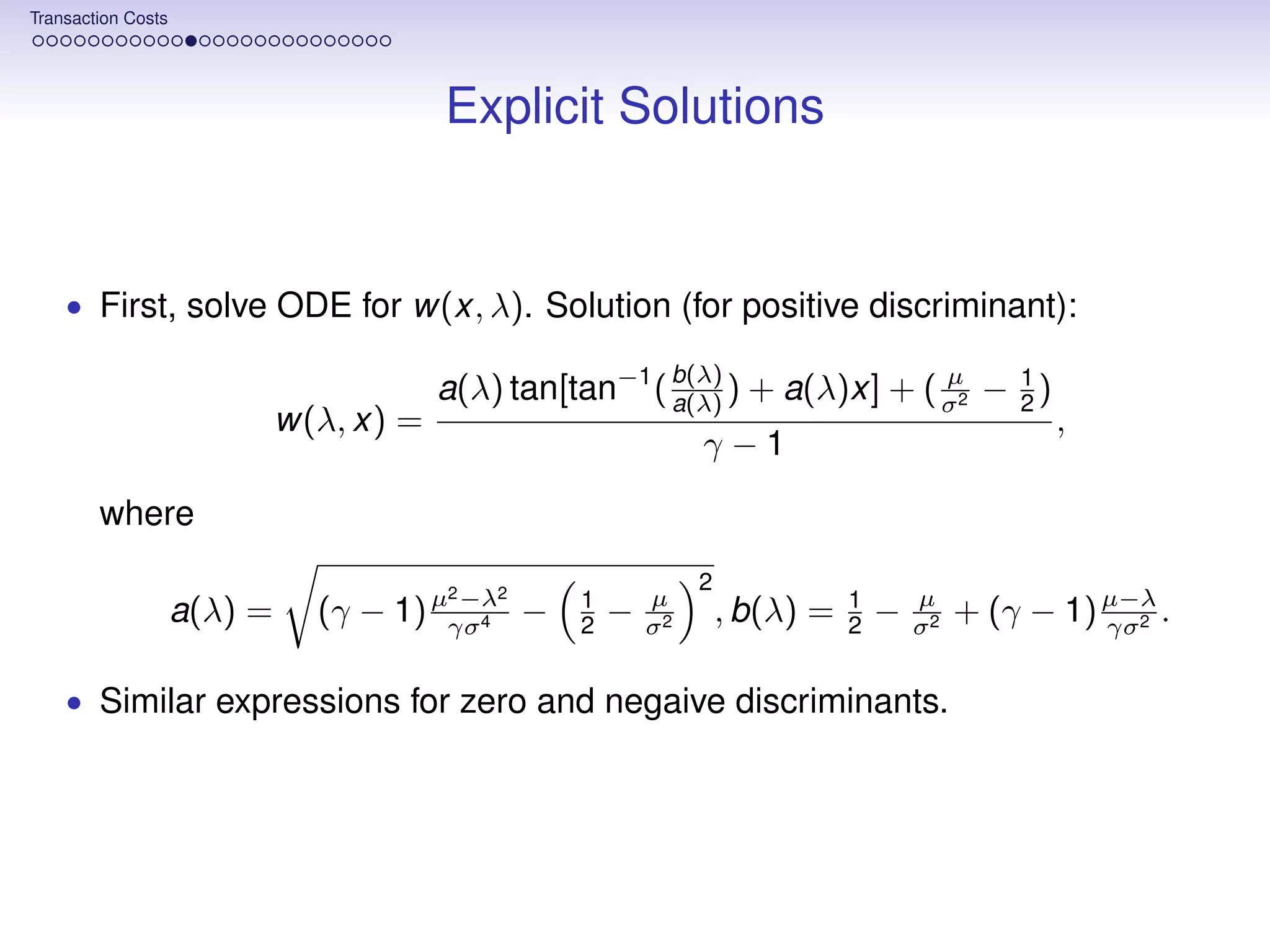 Transaction Costs




                                         Explicit Solutions


    • First, solve ODE for w(x, λ). Solution (for positive discriminant):

                                         a(λ) tan[tan−1 ( b(λ) ) + a(λ)x] + ( σ2 − 2 )
                                                          a(λ)
                                                                              µ    1
                             w(λ, x) =                                                             ,
                                                                γ−1

        where

                                         2   2
                                                                2
                                         −λ
                    a(λ) =     (γ − 1) µγσ4 −      1
                                                   2   −   µ
                                                           σ2
                                                                    , b(λ) =   1
                                                                               2   −   µ
                                                                                       σ2
                                                                                            + (γ − 1) µ−λ .
                                                                                                      γσ 2


    • Similar expressions for zero and negaive discriminants.
 