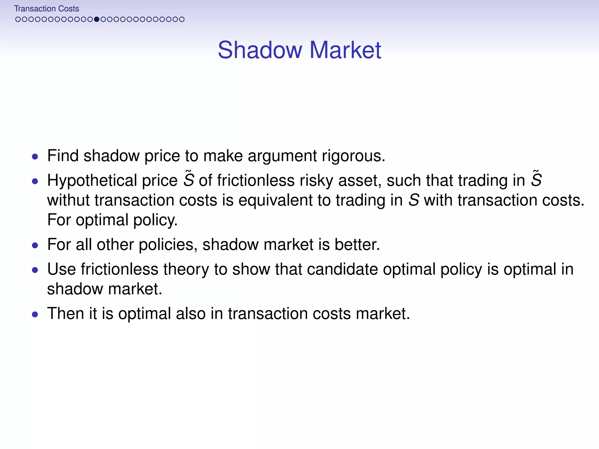 Transaction Costs




                                Shadow Market



    • Find shadow price to make argument rigorous.
                         ˜                                                   ˜
    • Hypothetical price S of frictionless risky asset, such that trading in S
        withut transaction costs is equivalent to trading in S with transaction costs.
        For optimal policy.
    • For all other policies, shadow market is better.
    • Use frictionless theory to show that candidate optimal policy is optimal in
        shadow market.
    • Then it is optimal also in transaction costs market.
 