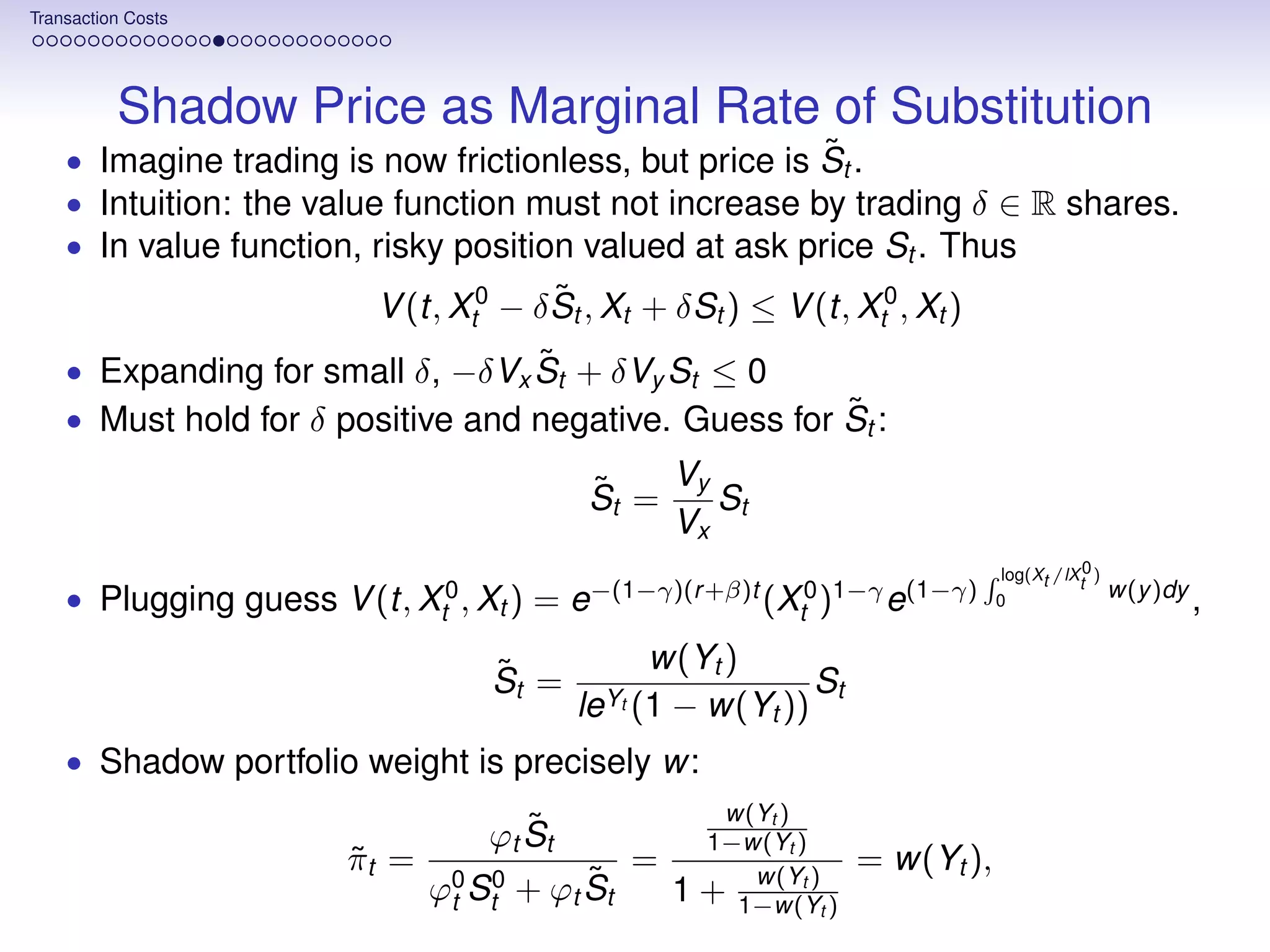 Transaction Costs




          Shadow Price as Marginal Rate of Substitution
                                                        ˜
    • Imagine trading is now frictionless, but price is St .
    • Intuition: the value function must not increase by trading δ ∈ R shares.
    • In value function, risky position valued at ask price St . Thus
                                        ˜
                          V (t, Xt0 − δ St , Xt + δSt ) ≤ V (t, Xt0 , Xt )
                                   ˜
    • Expanding for small δ, −δVx St + δVy St ≤ 0
                                                       ˜
    • Must hold for δ positive and negative. Guess for St :

                                           ˜    Vy
                                           St =    St
                                                Vx
                                                                                   log(Xt /lXt0 )
    • Plugging guess V (t, Xt0 , Xt ) = e−(1−γ)(r +β)t (Xt0 )1−γ e(1−γ)           0
                                                                                                    w(y )dy
                                                                                                              ,

                                   ˜            w(Yt )
                                   St =                    St
                                           leYt (1
                                                 − w(Yt ))
    • Shadow portfolio weight is precisely w:
                                                          w(Yt )
                                      ˜
                                   ϕt St                 1−w(Yt )
                        πt =
                        ˜                       =                     = w(Yt ),
                                           ˜
                               ϕ0 St0 + ϕt St        1      w(Yt )
                                                         + 1−w(Yt )
                                t
 