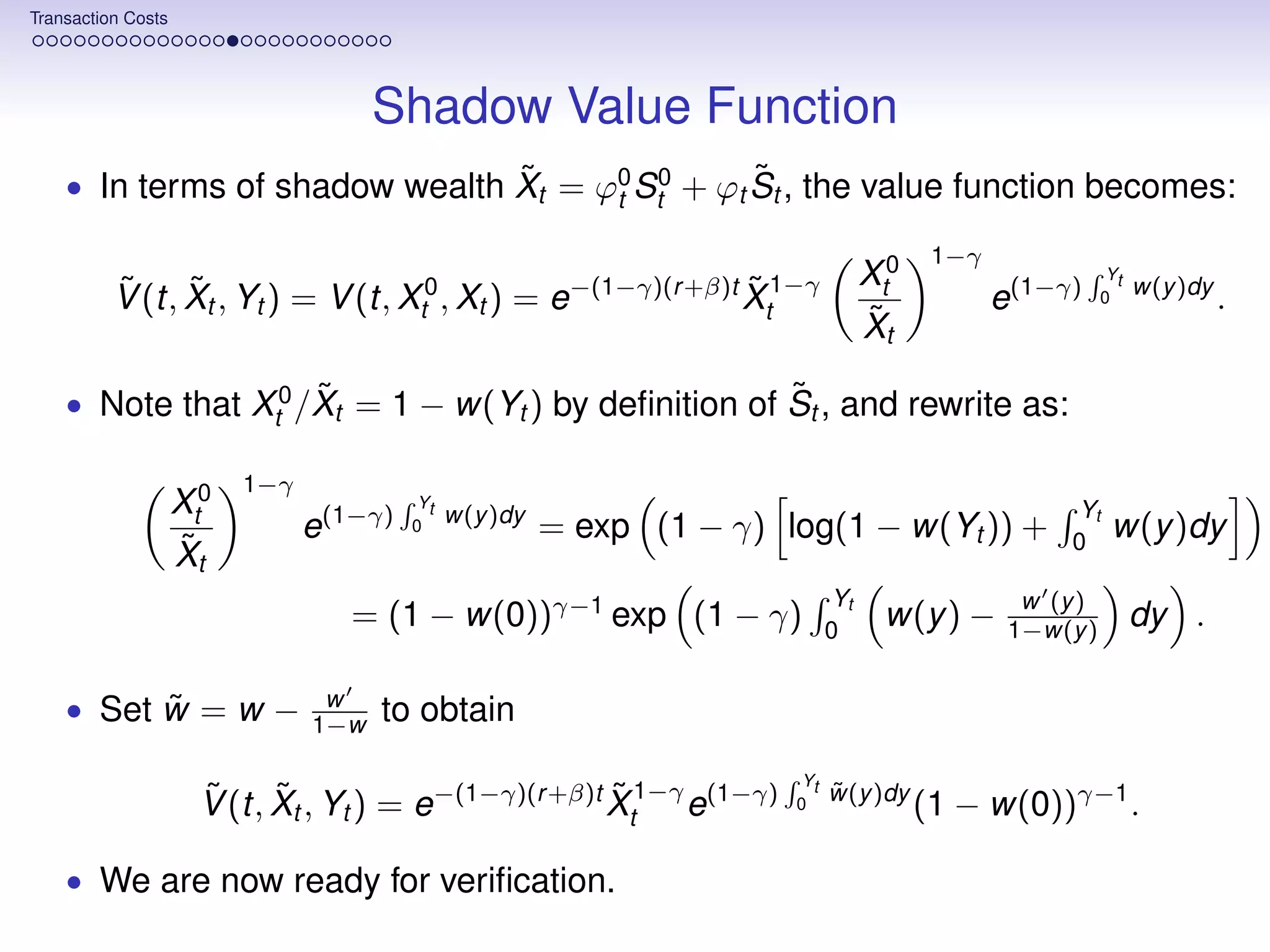 Transaction Costs




                                      Shadow Value Function
                                ˜                ˜
    • In terms of shadow wealth Xt = ϕ0 St0 + ϕt St , the value function becomes:
                                      t

                                                                                          1−γ
                                                                                   Xt0                      Yt
          V (t, Xt , Yt ) = V (t, Xt0 , Xt ) = e−(1−γ)(r +β)t Xt1−γ
          ˜ ˜                                                 ˜                                 e(1−γ)     0
                                                                                                                 w(y )dy
                                                                                                                           .
                                                                                   ˜
                                                                                   Xt
                     ˜                               ˜
    • Note that Xt0 /Xt = 1 − w(Yt ) by deﬁnition of St , and rewrite as:

                          1−γ
                    Xt0                   Yt
                                               w(y )dy                                                Yt
                                e(1−γ)   0               = exp (1 − γ) log(1 − w(Yt )) +              0
                                                                                                            w(y )dy
                    ˜
                    Xt
                                                                              Yt                  w (y )
                                   = (1 − w(0))γ−1 exp (1 − γ)                0
                                                                                    w(y ) −      1−w(y )         dy .

          ˜
    • Set w = w −                w
                                1−w   to obtain
                                                                         Yt
                      V (t, Xt , Yt ) = e−(1−γ)(r +β)t Xt1−γ e(1−γ)
                      ˜ ˜                              ˜                0
                                                                              ˜
                                                                              w(y )dy
                                                                                         (1 − w(0))γ−1 .

    • We are now ready for veriﬁcation.
 