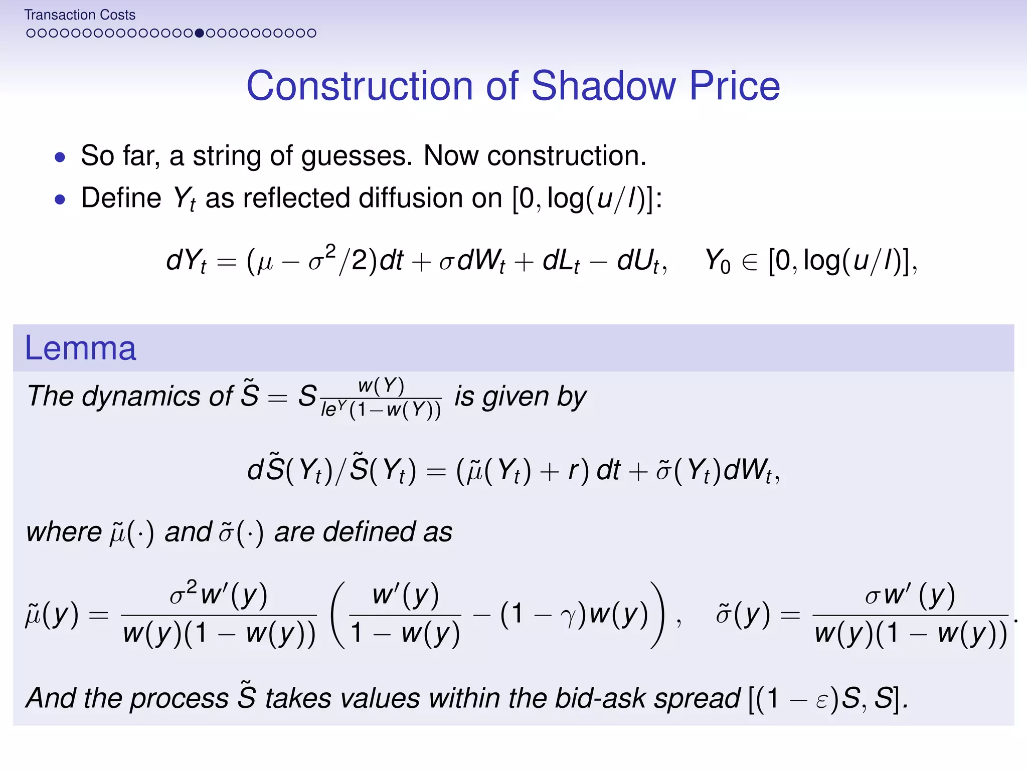 Transaction Costs




                          Construction of Shadow Price
    • So far, a string of guesses. Now construction.
    • Deﬁne Yt as reﬂected diffusion on [0, log(u/l)]:

                    dYt = (µ − σ 2 /2)dt + σdWt + dLt − dUt ,      Y0 ∈ [0, log(u/l)],


Lemma
                ˜          w(Y )
The dynamics of S = S leY (1−w(Y )) is given by

                            ˜      ˜
                          d S(Yt )/S(Yt ) = (˜(Yt ) + r ) dt + σ (Yt )dWt ,
                                             µ                 ˜

where µ(·) and σ (·) are deﬁned as
      ˜        ˜

                 σ 2 w (y )          w (y )                                         σw (y )
µ(y ) =
˜                                            − (1 − γ)w(y ) ,        σ (y ) =
                                                                     ˜                           .
              w(y )(1 − w(y ))     1 − w(y )                                    w(y )(1 − w(y ))

                ˜
And the process S takes values within the bid-ask spread [(1 − ε)S, S].
 