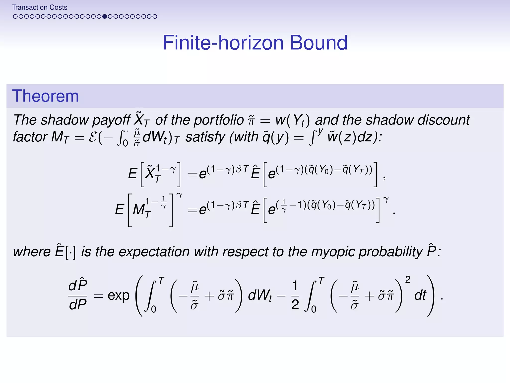 Transaction Costs




                                    Finite-horizon Bound

Theorem
                  ˜
The shadow payoff XT of the portfolio π = w(Yt ) and the shadow discount
                                      ˜
                · µ
                  ˜                               y
                                         ˜
factor MT = E(− 0 σ dWt )T satisfy (with q (y ) =
                  ˜
                                                    ˜
                                                    w(z)dz):

                             ˜ 1−γ =e(1−γ)βT E e(1−γ)(q (Y0 )−q (YT )) ,
                           E XT              ˆ        ˜       ˜

                                  1
                                        γ                                           γ
                               1− γ                           1     ˜       ˜
                         E MT               =e(1−γ)βT E e( γ −1)(q (Y0 )−q (YT ))
                                                      ˆ                                 .

      ˆ                                                              ˆ
where E[·] is the expectation with respect to the myopic probability P:

                     ˆ              T                                   T                   2
                    dP                      µ
                                            ˜             1                     µ
                                                                                ˜
                       = exp            −     + σ π dWt −
                                                ˜˜                          −     + σπ
                                                                                    ˜˜          dt   .
                    dP          0           σ
                                            ˜             2         0           σ
                                                                                ˜
 