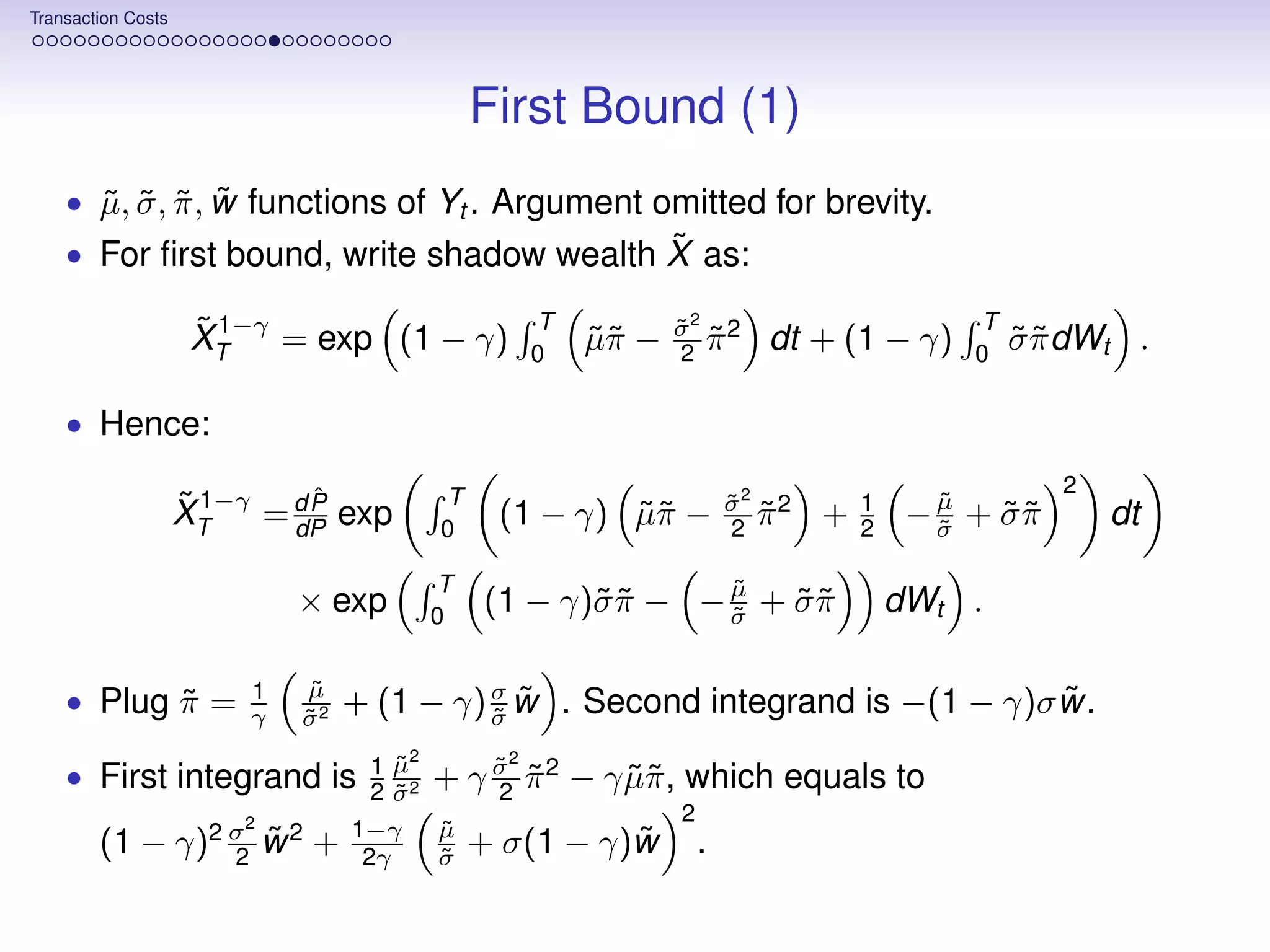 Transaction Costs




                                              First Bound (1)
      ˜ ˜ ˜ ˜
    • µ, σ , π , w functions of Yt . Argument omitted for brevity.
                                          ˜
    • For ﬁrst bound, write shadow wealth X as:

                     ˜ 1−γ = exp (1 − γ)            T          σ2 2
                                                               ˜                           T
                     XT                             0
                                                        µπ −
                                                        ˜˜     2 π
                                                                 ˜       dt + (1 − γ)      0
                                                                                               σ π dWt .
                                                                                               ˜˜

    • Hence:

                              ˆ           T                                                       2
                    ˜ 1−γ = d P exp                                    σ2 2
                                                                       ˜          1      µ
                                                                                         ˜
                    XT      dP            0
                                               (1 − γ) µπ −
                                                       ˜˜              2 π
                                                                         ˜    +   2    − σ + σπ
                                                                                         ˜   ˜˜       dt
                                          T                  µ
                                                             ˜
                             × exp        0
                                              (1 − γ)˜ π − − σ + σ π
                                                     σ˜      ˜   ˜˜                   dWt .

                         1   µ
                             ˜
    • Plug π =
           ˜             γ   σ2
                             ˜
                                  + (1 − γ) σ w . Second integrand is −(1 − γ)σ w.
                                            σ
                                            ˜
                                              ˜                                 ˜
                                   1µ˜2         2
    • First integrand is           2 σ2
                                     ˜
                                          + γ σ π 2 − γ µπ , which equals to
                                              ˜
                                              2 ˜       ˜˜
                        2                                      2
                                  1−γ     µ
                                          ˜
        (1 − γ)2 σ w 2 +
                 2
                   ˜               2γ     σ
                                          ˜
                                                        ˜
                                              + σ(1 − γ)w          .
 