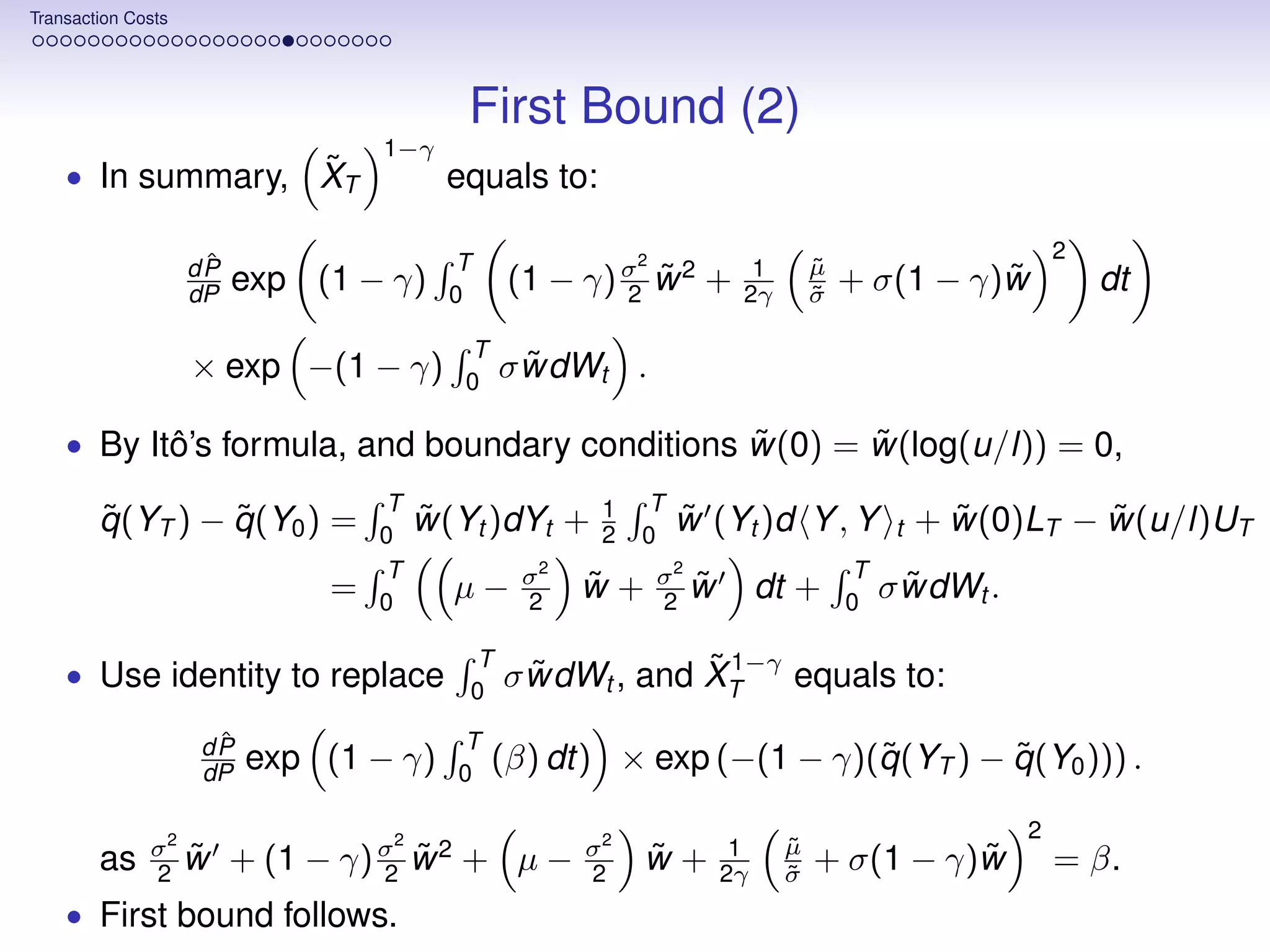 Transaction Costs




                                          First Bound (2)
                                   1−γ
                  ˜
    • In summary, XT                     equals to:

                     ˆ                   T                2                                            2
                    dP                                                  1       µ
                                                                                ˜
                    dP   exp (1 − γ)     0
                                               (1 − γ) σ w 2 +
                                                       2
                                                         ˜             2γ       σ
                                                                                ˜
                                                                                              ˜
                                                                                    + σ(1 − γ)w            dt
                                          T
                    × exp −(1 − γ)        0
                                                ˜
                                              σ wdWt .

                                                ˜      ˜
    • By Itô’s formula, and boundary conditions w(0) = w(log(u/l)) = 0,
                                   T                  1   T
        ˜         ˜
        q (YT ) − q (Y0 ) =        0
                                       ˜
                                       w(Yt )dYt +    2   0
                                                              ˜
                                                              w (Yt )d Y , Y             t     ˜        ˜
                                                                                             + w(0)LT − w(u/l)UT
                                   T            σ2            2
                                                              σ                     T
                               =   0
                                         µ−     2
                                                     ˜
                                                     w+       2
                                                                  ˜
                                                                  w        dt +     0
                                                                                          ˜
                                                                                        σ wdWt .
                                          T                ˜ 1−γ equals to:
    • Use identity to replace             0
                                                ˜
                                              σ wdWt , and XT
                     ˆ
                    dP                   T
                    dP   exp (1 − γ)     0
                                                                      ˜         ˜
                                              (β) dt) × exp (−(1 − γ)(q (YT ) − q (Y0 ))) .
                                                                                                   2
              σ2 ˜                 2
                                                     σ2                1    µ
                                                                            ˜
        as    2 w        + (1 − γ) σ w 2 + µ −
                                   2
                                     ˜               2
                                                          ˜
                                                          w+          2γ    σ
                                                                            ˜
                                                                                          ˜
                                                                                + σ(1 − γ)w            = β.
    • First bound follows.
 