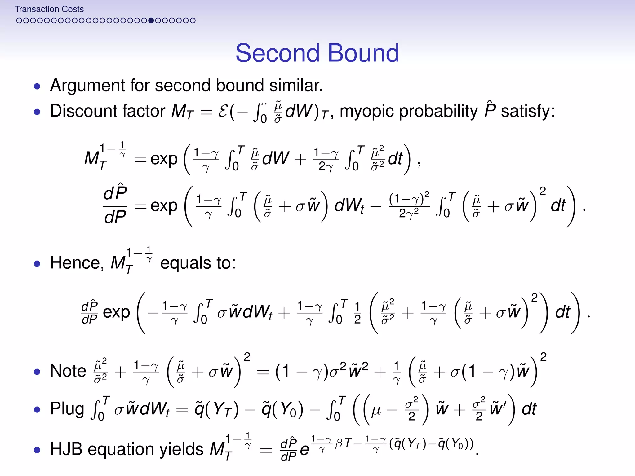 Transaction Costs




                                                Second Bound
    • Argument for second bound similar.
                                                      · µ
                                                        ˜                                  ˆ
    • Discount factor MT = E(−                          ˜ dW )T ,
                                                      0 σ
                                                                        myopic probability P satisfy:
                        1
                     1− γ                1−γ    T µ
                                                  ˜               1−γ       T µ2
                                                                              ˜
                MT           = exp        γ       ˜ dW
                                                0 σ
                                                            +      2γ       0 σ2
                                                                              ˜
                                                                                 dt       ,
                      ˆ
                     dP                  1−γ    T      µ
                                                       ˜                          (1−γ)2        T   µ
                                                                                                    ˜
                                                                                                                       2
                        = exp             γ     0      σ
                                                       ˜
                                                               ˜
                                                           + σ w dWt −              2γ 2        0   σ
                                                                                                    ˜
                                                                                                               ˜
                                                                                                            + σw           dt .
                     dP
                               1
                            1− γ
    • Hence, MT                    equals to:
                                                                                                                   2
                 ˆ                       T                              T 1     µ2
                dP
                dP   exp − 1−γ
                            γ            0
                                               ˜
                                             σ wdWt +        1−γ
                                                              γ         0 2
                                                                                ˜
                                                                                σ2
                                                                                ˜
                                                                                      +    1−γ
                                                                                            γ
                                                                                                    µ
                                                                                                    ˜
                                                                                                    σ
                                                                                                    ˜
                                                                                                           ˜
                                                                                                        + σw               dt .

                                                 2                                                                     2
                    µ2
                    ˜        1−γ     µ
                                     ˜                                            1        µ
                                                                                           ˜
    • Note          σ2
                    ˜
                         +    γ      σ
                                     ˜
                                            ˜
                                         + σw         = (1 − γ)σ 2 w 2 +
                                                                   ˜              γ        σ
                                                                                           ˜
                                                                                                         ˜
                                                                                               + σ(1 − γ)w
                     T                                                  T             σ2            σ2 ˜
    • Plug           0
                           ˜      ˜         ˜
                         σ wdWt = q (YT ) − q (Y0 ) −                   0
                                                                              µ−      2
                                                                                               ˜
                                                                                               w+   2 w        dt
                                                  1
                                               1− γ         ˆ
                                                           dP
                                                                  1−γ
                                                                        βT − 1−γ (q (YT )−q (Y0 ))
                                                                                  ˜       ˜
    • HJB equation yields MT                          =    dP e
                                                                   γ          γ                         .
 