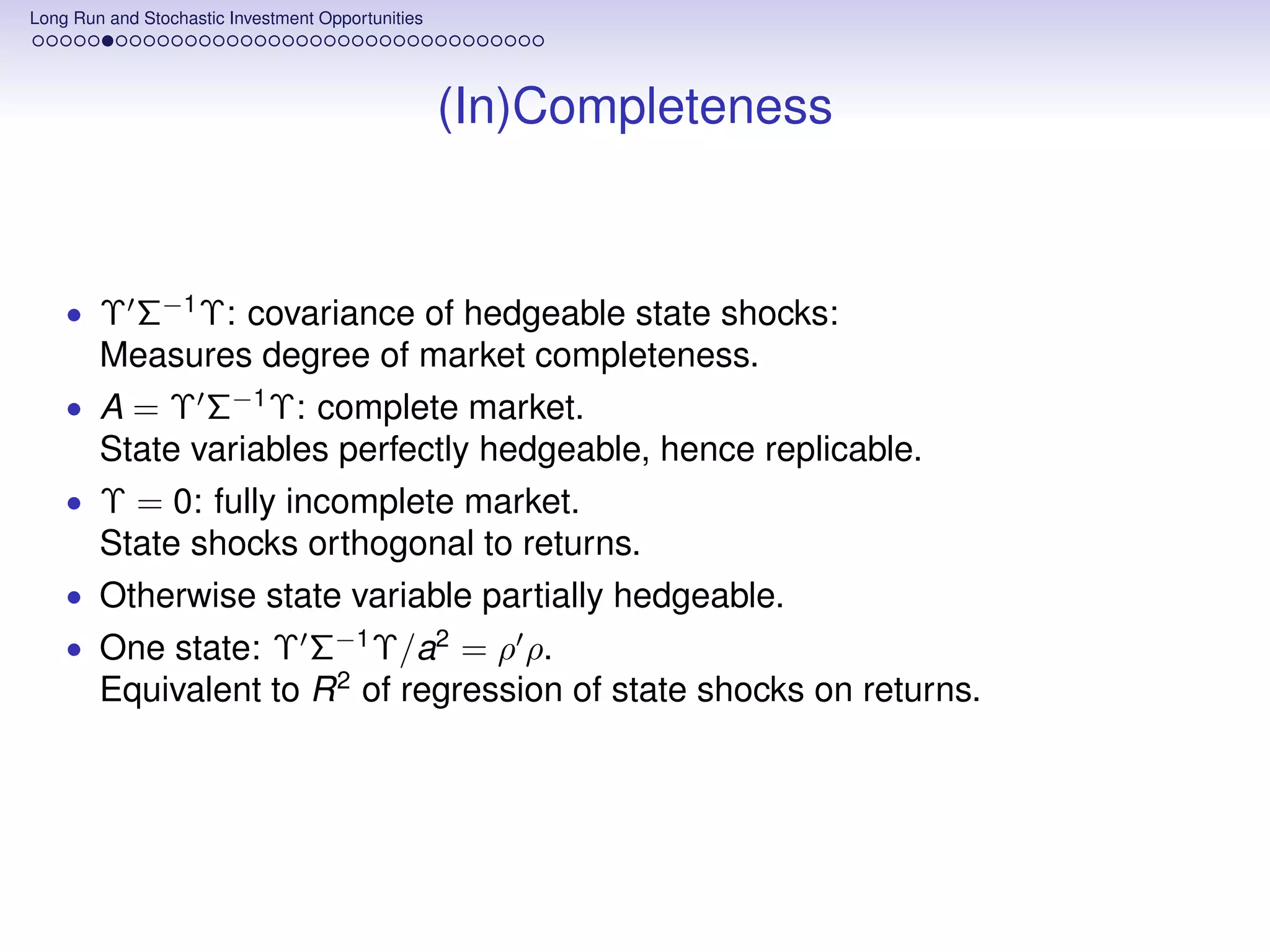 Long Run and Stochastic Investment Opportunities




                                                   (In)Completeness


    • Υ Σ−1 Υ: covariance of hedgeable state shocks:
        Measures degree of market completeness.
    • A = Υ Σ−1 Υ: complete market.
        State variables perfectly hedgeable, hence replicable.
    • Υ = 0: fully incomplete market.
        State shocks orthogonal to returns.
    • Otherwise state variable partially hedgeable.
    • One state: Υ Σ−1 Υ/a2 = ρ ρ.
        Equivalent to R 2 of regression of state shocks on returns.
 