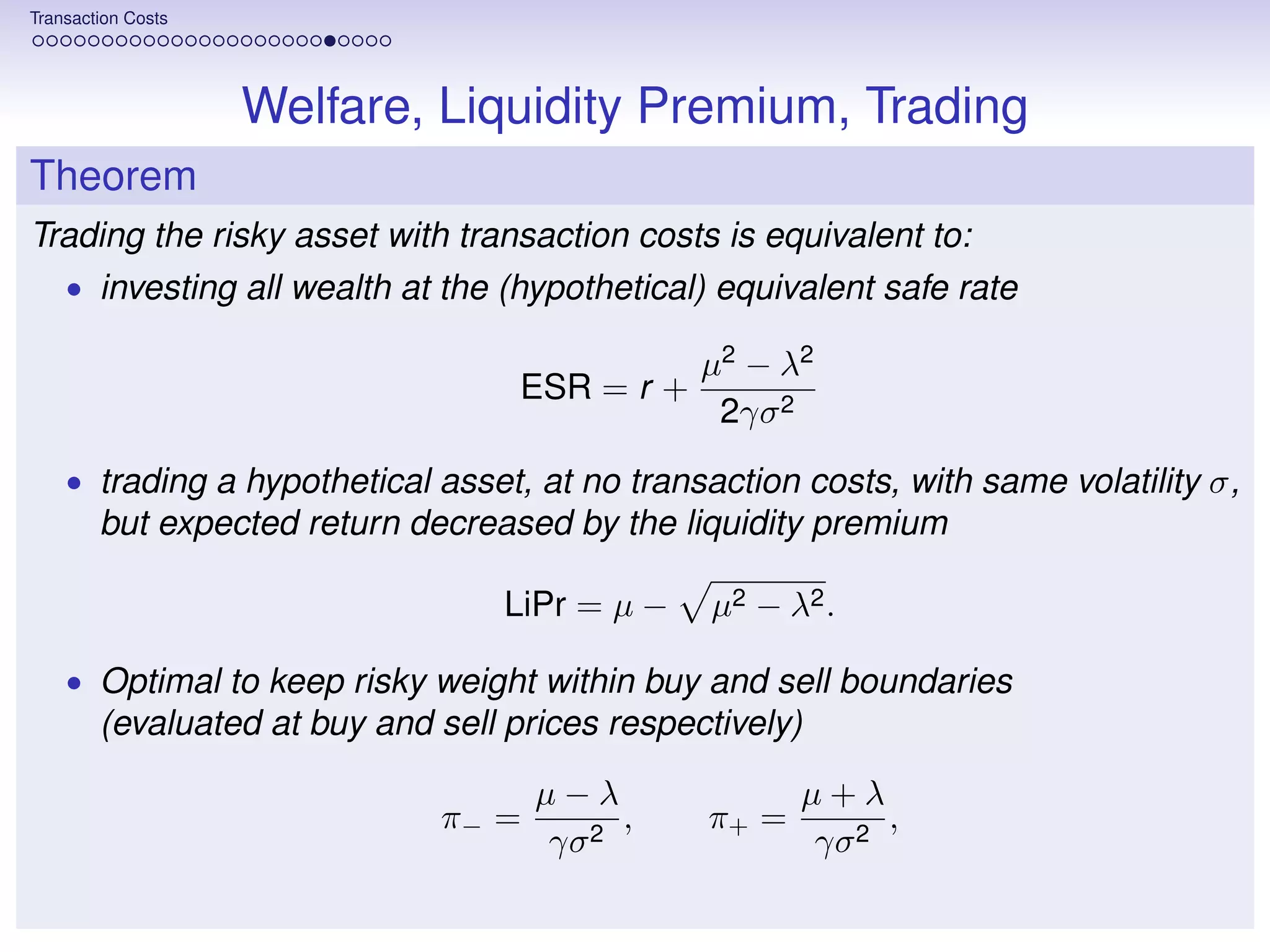Transaction Costs




                    Welfare, Liquidity Premium, Trading
Theorem
Trading the risky asset with transaction costs is equivalent to:
    • investing all wealth at the (hypothetical) equivalent safe rate

                                                µ2 − λ2
                                    ESR = r +
                                                 2γσ 2
    • trading a hypothetical asset, at no transaction costs, with same volatility σ,
        but expected return decreased by the liquidity premium

                                   LiPr = µ −   µ2 − λ2 .

    • Optimal to keep risky weight within buy and sell boundaries
        (evaluated at buy and sell prices respectively)

                                     µ−λ               µ+λ
                              π− =        ,     π+ =        ,
                                     γσ 2              γσ 2
 