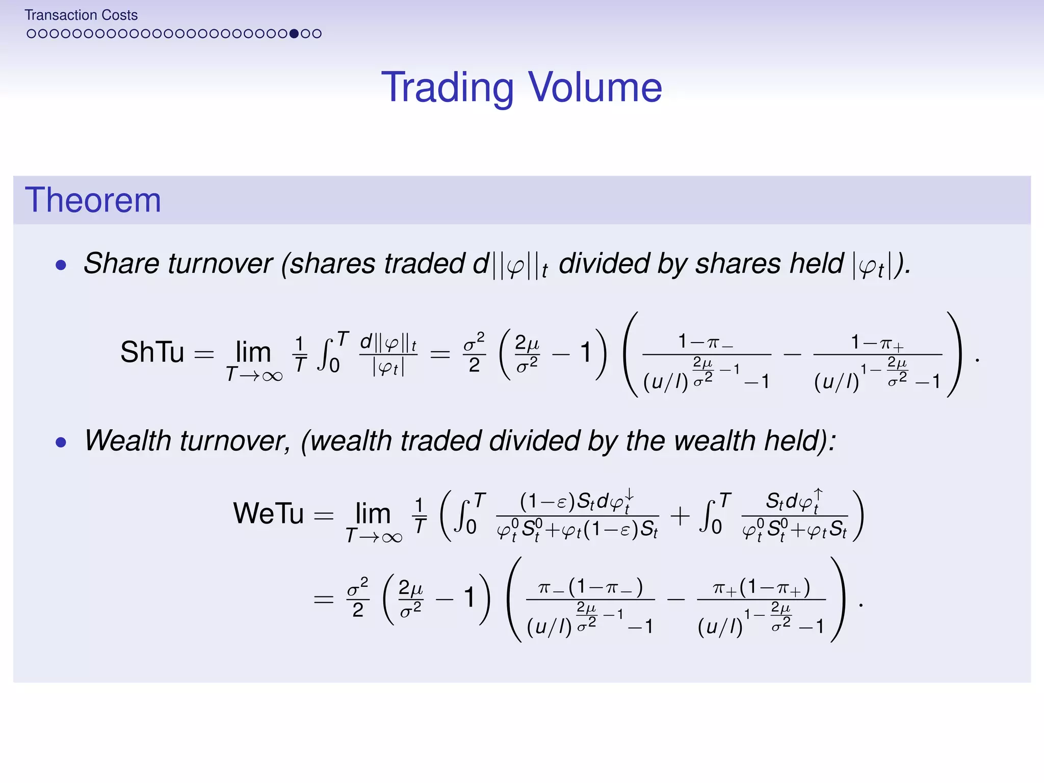 Transaction Costs




                                      Trading Volume

Theorem
    • Share turnover (shares traded d||ϕ||t divided by shares held |ϕt |).


                         1   T d ϕ t           σ2   2µ                    1−π−                         1−π+
              ShTu = lim        |ϕt |      =        σ2
                                                         −1                   2µ              −             2µ        .
                    T →∞ T   0                 2
                                                                      (u/l) σ2
                                                                                   −1
                                                                                        −1
                                                                                                       1−
                                                                                                   (u/l)    σ2   −1


    • Wealth turnover, (wealth traded divided by the wealth held):

                                      1        T    (1−ε)St dϕ↓                T    St dϕ↑
                     WeTu = lim                                t
                                               0 ϕ0 St0 +ϕt (1−ε)St
                                                                          +              t
                                                                               0 ϕ0 St0 +ϕt St
                                 T →∞ T           t                               t


                                 σ2   2µ              π− (1−π− )               π+ (1−π+ )
                             =   2    σ2
                                           −1             2µ
                                                                −1
                                                                          −             1−
                                                                                             2µ        .
                                                     (u/l) σ2        −1       (u/l)          σ2   −1
 