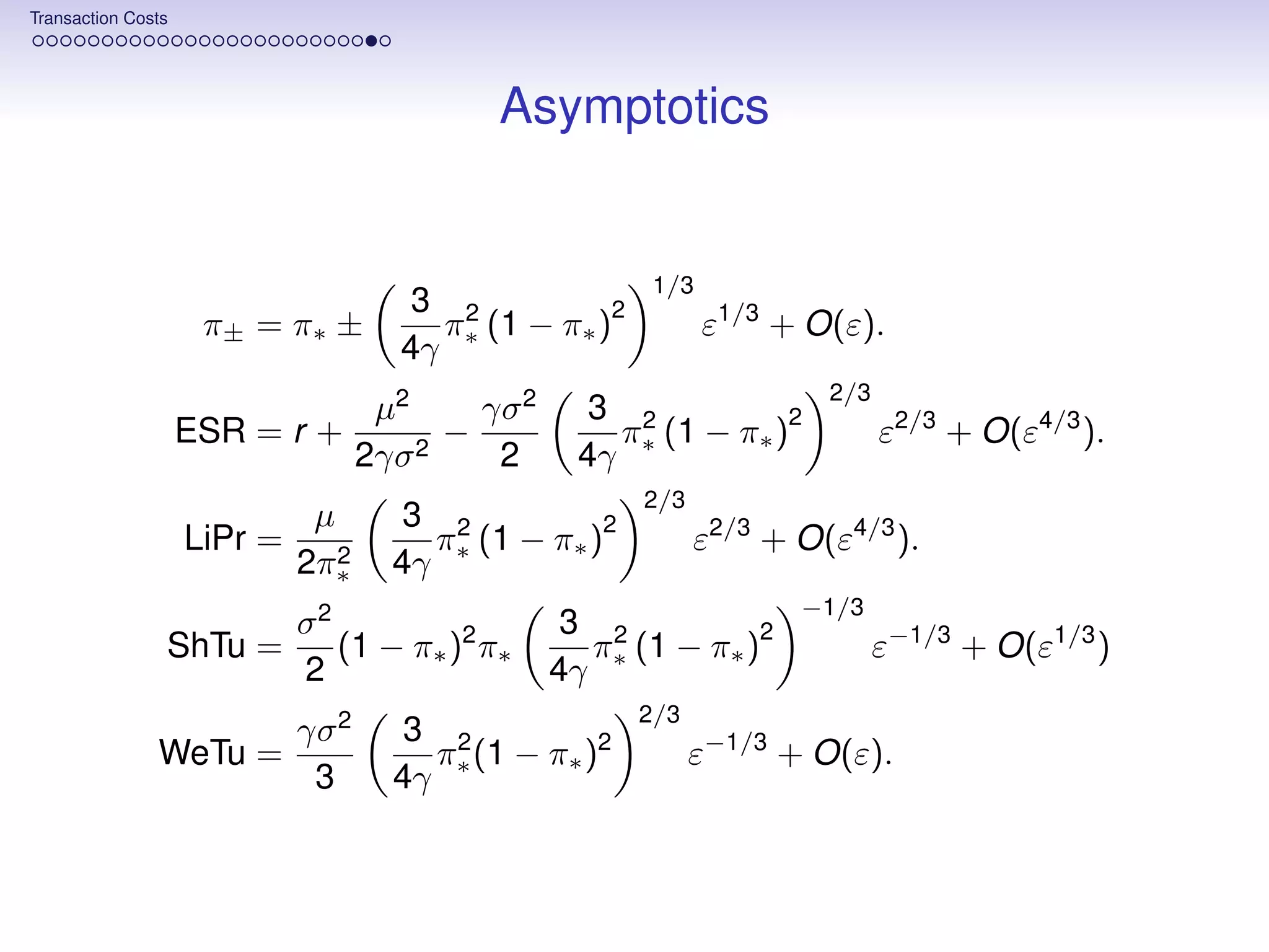 Transaction Costs




                                             Asymptotics


                                                         1/3
                                        3 2         2
                     π± = π∗ ±           π (1 − π∗ )           ε1/3 + O(ε).
                                       4γ ∗
                                                                       2/3
                                     µ2     γσ 2     3 2         2
                    ESR = r +             −           π (1 − π∗ )            ε2/3 + O(ε4/3 ).
                                    2γσ 2    2      4γ ∗
                                                        2/3
                              µ        3 2         2
                    LiPr =              π (1 − π∗ )           ε2/3 + O(ε4/3 ).
                             2π∗2     4γ ∗
                                                                     −1/3
                             σ2                     3 2         2
                ShTu =          (1 − π∗ )2 π∗        π (1 − π∗ )             ε−1/3 + O(ε1/3 )
                             2                     4γ ∗
                                                        2/3
                             γσ 2      3 2
               WeTu =                   π (1 − π∗ )2          ε−1/3 + O(ε).
                              3       4γ ∗
 