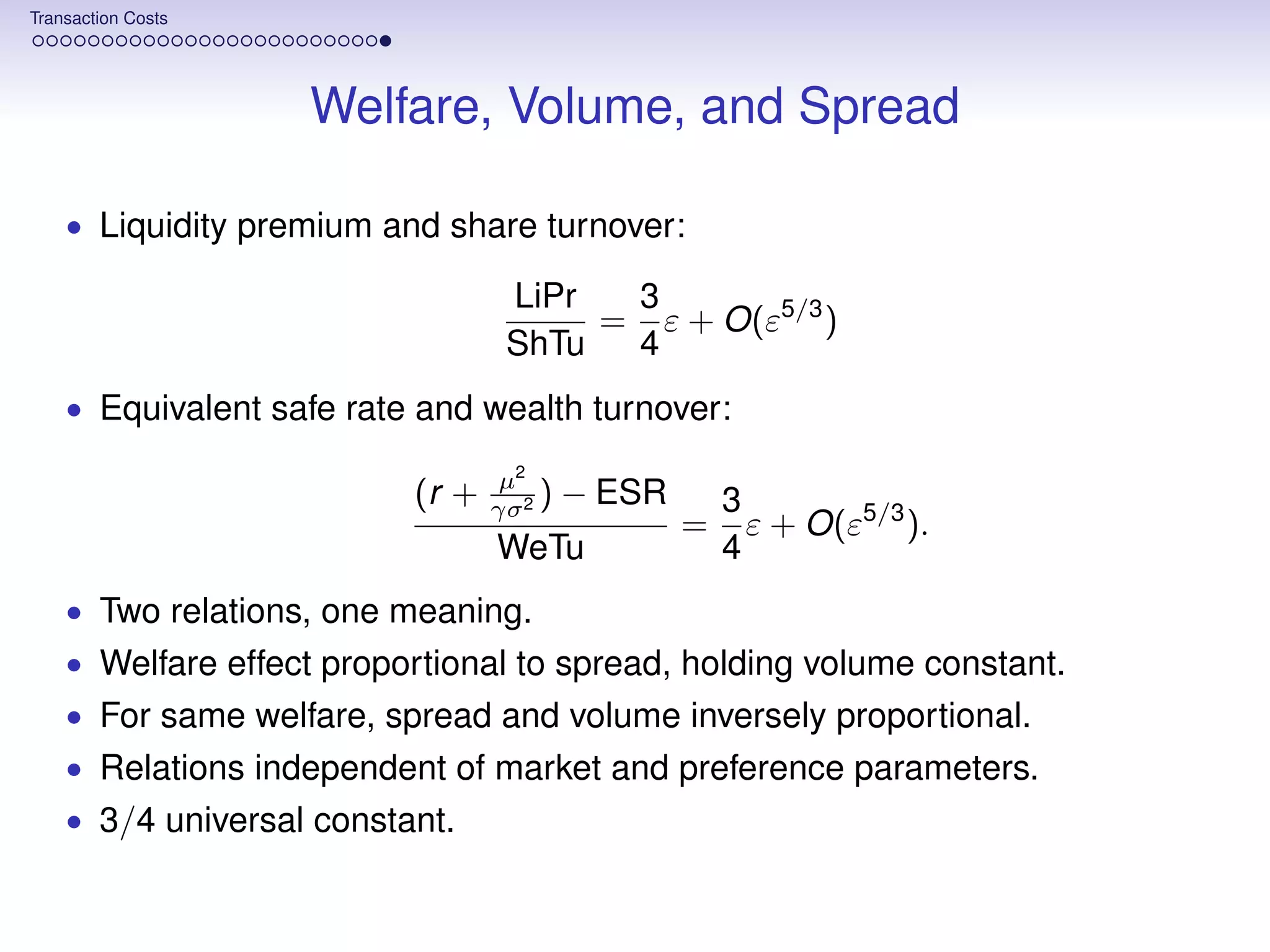 Transaction Costs




                    Welfare, Volume, and Spread

    • Liquidity premium and share turnover:

                                  LiPr  3
                                       = ε + O(ε5/3 )
                                  ShTu  4
    • Equivalent safe rate and wealth turnover:

                                  µ2
                          (r +   γσ 2
                                      )   − ESR       3
                                                  =     ε + O(ε5/3 ).
                                 WeTu                 4
    • Two relations, one meaning.
    • Welfare effect proportional to spread, holding volume constant.
    • For same welfare, spread and volume inversely proportional.
    • Relations independent of market and preference parameters.
    • 3/4 universal constant.
 