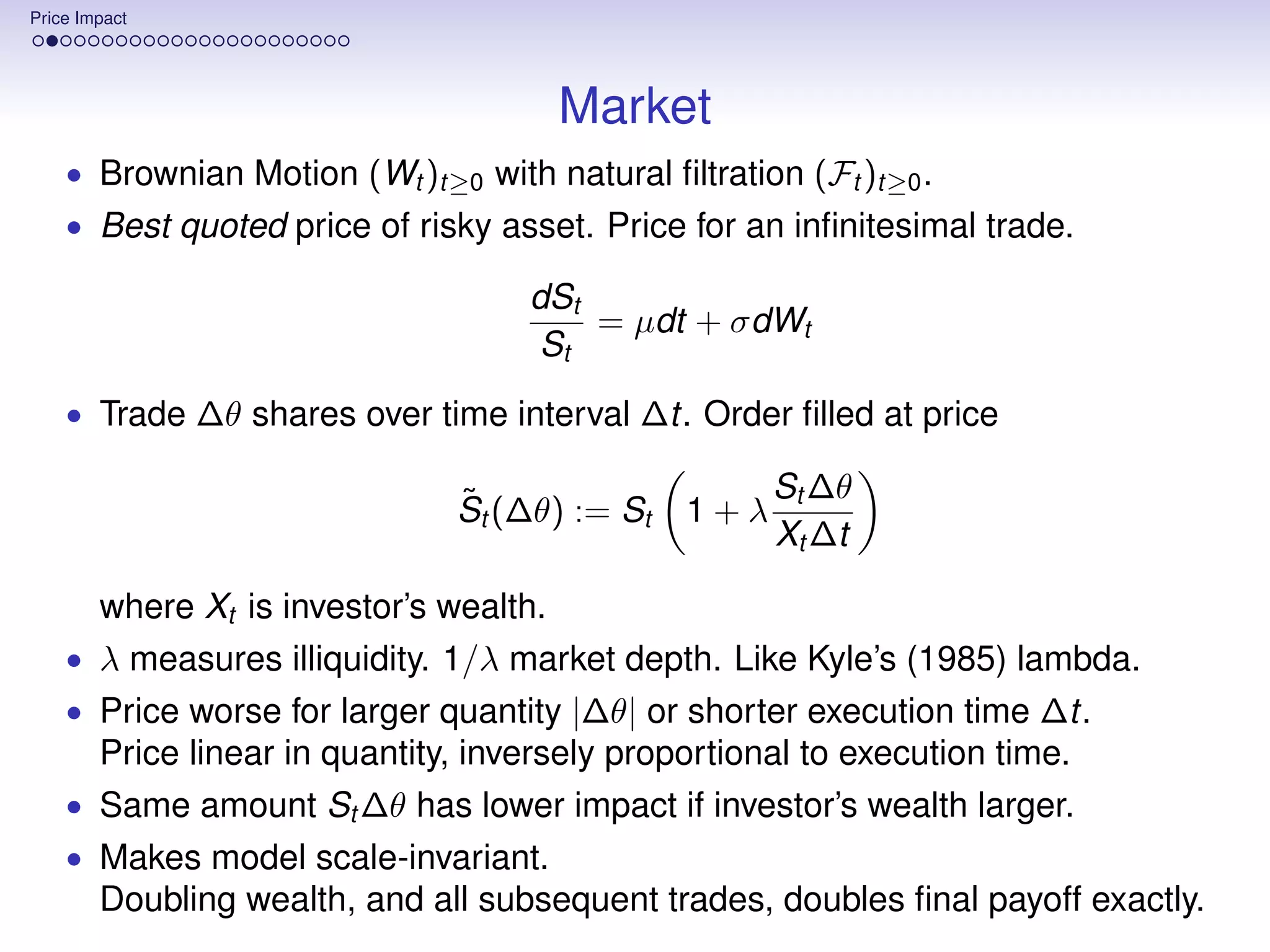 Price Impact




                                         Market
    • Brownian Motion (Wt )t≥0 with natural ﬁltration (Ft )t≥0 .
    • Best quoted price of risky asset. Price for an inﬁnitesimal trade.

                                     dSt
                                         = µdt + σdWt
                                     St
    • Trade ∆θ shares over time interval ∆t. Order ﬁlled at price

                                ˜                     St ∆θ
                                St (∆θ) := St   1+λ
                                                      Xt ∆t

        where Xt is investor’s wealth.
    • λ measures illiquidity. 1/λ market depth. Like Kyle’s (1985) lambda.
    • Price worse for larger quantity |∆θ| or shorter execution time ∆t.
        Price linear in quantity, inversely proportional to execution time.
    • Same amount St ∆θ has lower impact if investor’s wealth larger.
    • Makes model scale-invariant.
        Doubling wealth, and all subsequent trades, doubles ﬁnal payoff exactly.
 