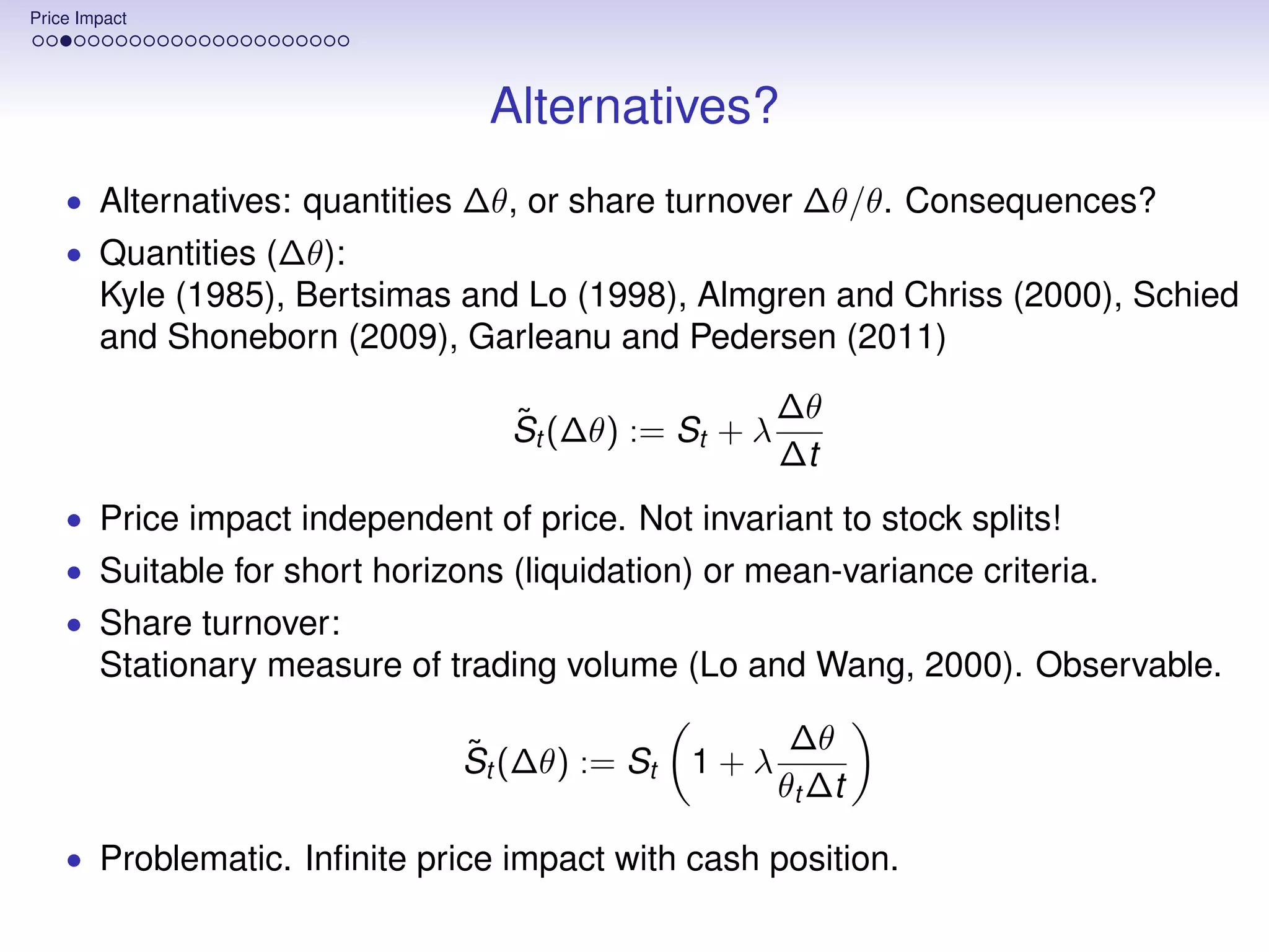 Price Impact




                                Alternatives?
    • Alternatives: quantities ∆θ, or share turnover ∆θ/θ. Consequences?
    • Quantities (∆θ):
        Kyle (1985), Bertsimas and Lo (1998), Almgren and Chriss (2000), Schied
        and Shoneborn (2009), Garleanu and Pedersen (2011)

                                  ˜                 ∆θ
                                  St (∆θ) := St + λ
                                                    ∆t
    • Price impact independent of price. Not invariant to stock splits!
    • Suitable for short horizons (liquidation) or mean-variance criteria.
    • Share turnover:
        Stationary measure of trading volume (Lo and Wang, 2000). Observable.

                              ˜                      ∆θ
                              St (∆θ) := St   1+λ
                                                    θt ∆t

    • Problematic. Inﬁnite price impact with cash position.
 
