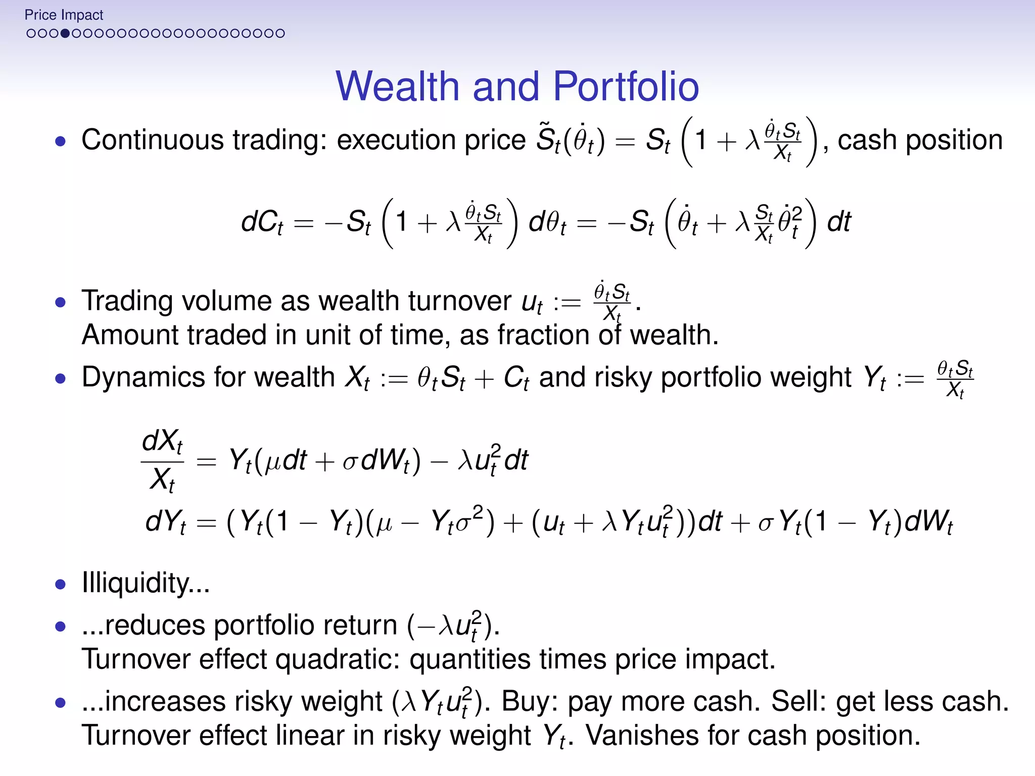 Price Impact




                                Wealth and Portfolio
                                          ˜ ˙                  ˙t
    • Continuous trading: execution price St (θt ) = St 1 + λ θXSt , cash position
                                                                  t


                                        ˙t            ˙          ˙
                       dCt = −St 1 + λ θXSt dθt = −St θt + λ Stt θt2 dt
                                           t                 X

                                                        ˙
                                                       θt St
    • Trading volume as wealth turnover ut :=       .    Xt
      Amount traded in unit of time, as fraction of wealth.
                                                                                     θt St
    • Dynamics for wealth Xt := θt St + Ct and risky portfolio weight Yt :=           Xt

               dXt
                   = Yt (µdt + σdWt ) − λut2 dt
               Xt
               dYt = (Yt (1 − Yt )(µ − Yt σ 2 ) + (ut + λYt ut2 ))dt + σYt (1 − Yt )dWt

    • Illiquidity...
    • ...reduces portfolio return (−λut2 ).
      Turnover effect quadratic: quantities times price impact.
    • ...increases risky weight (λYt ut2 ). Buy: pay more cash. Sell: get less cash.
      Turnover effect linear in risky weight Yt . Vanishes for cash position.
 