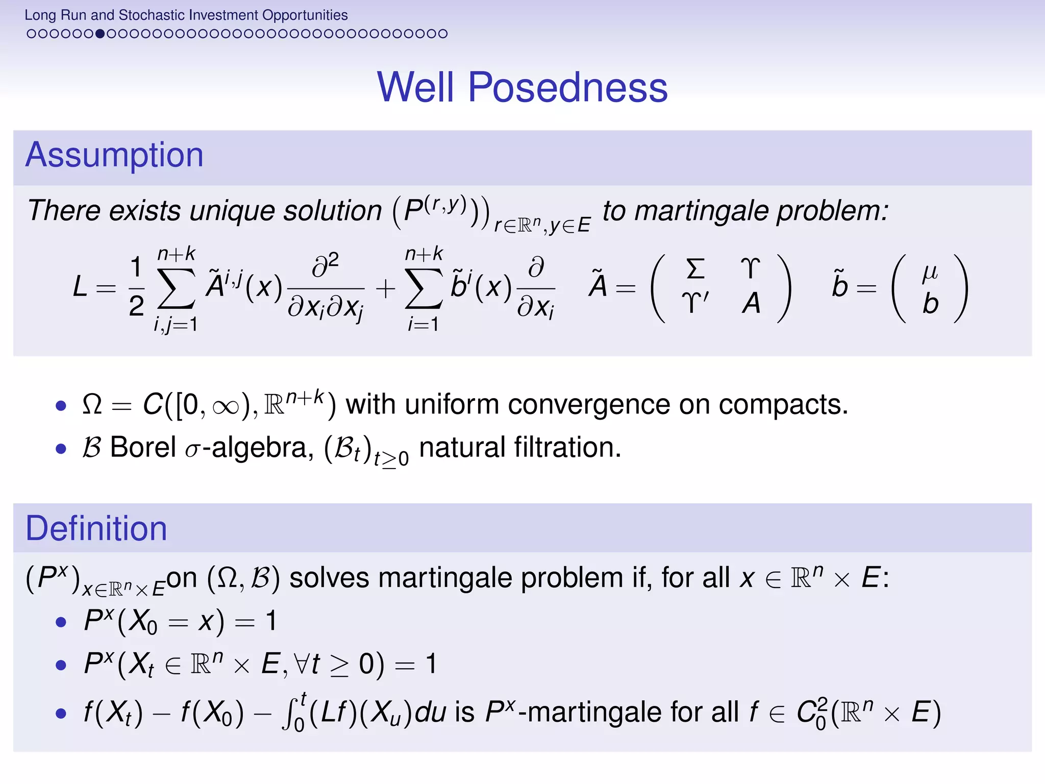 Long Run and Stochastic Investment Opportunities




                                                   Well Posedness
Assumption
There exists unique solution P (r ,y ) )                      r ∈Rn ,y ∈E
                                                                            to martingale problem:
                   n+k                              n+k
               1           ˜          ∂2                  ˜       ∂     ˜         Σ   Υ      ˜       µ
      L=                   Ai,j (x)         +             bi (x)        A=                   b=
               2                    ∂xi ∂xj                      ∂xi              Υ   A              b
                   i,j=1                            i=1



    • Ω = C([0, ∞), Rn+k ) with uniform convergence on compacts.
    • B Borel σ-algebra, (Bt )t≥0 natural ﬁltration.


Deﬁnition
(P x )x∈Rn ×E on (Ω, B) solves martingale problem if, for all x ∈ Rn × E:
    • P x (X0 = x) = 1
    • P x (Xt ∈ Rn × E, ∀t ≥ 0) = 1
                                       t
    • f (Xt ) − f (X0 ) −              0
                                         (Lf )(Xu )du     is P x -martingale for all f ∈ C0 (Rn × E)
                                                                                          2
 