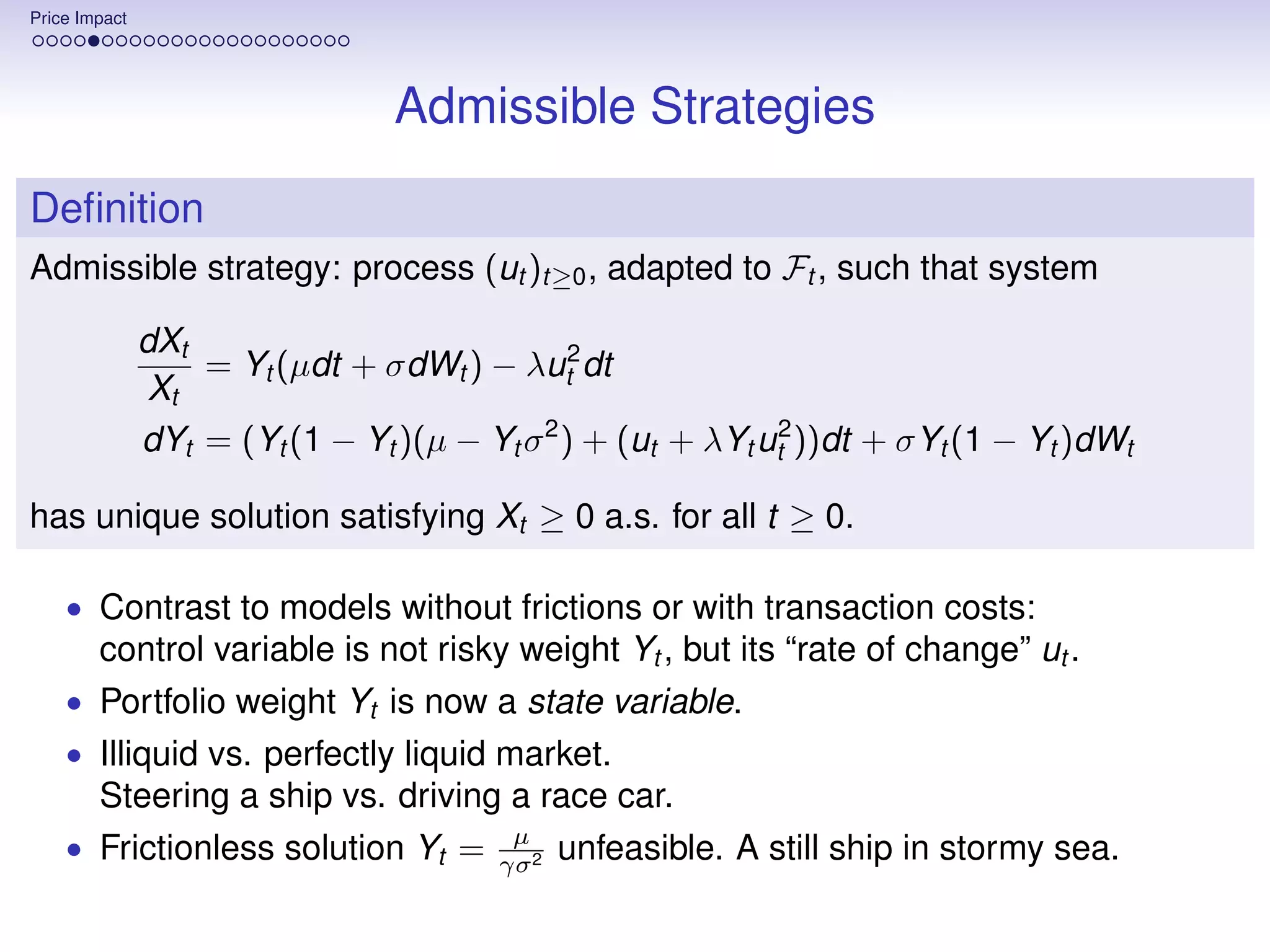 Price Impact




                                 Admissible Strategies
Deﬁnition
Admissible strategy: process (ut )t≥0 , adapted to Ft , such that system

               dXt
                   = Yt (µdt + σdWt ) − λut2 dt
                Xt
               dYt = (Yt (1 − Yt )(µ − Yt σ 2 ) + (ut + λYt ut2 ))dt + σYt (1 − Yt )dWt

has unique solution satisfying Xt ≥ 0 a.s. for all t ≥ 0.

    • Contrast to models without frictions or with transaction costs:
        control variable is not risky weight Yt , but its “rate of change” ut .
    • Portfolio weight Yt is now a state variable.
    • Illiquid vs. perfectly liquid market.
        Steering a ship vs. driving a race car.
                                          µ
    • Frictionless solution Yt =         γσ 2
                                                unfeasible. A still ship in stormy sea.
 