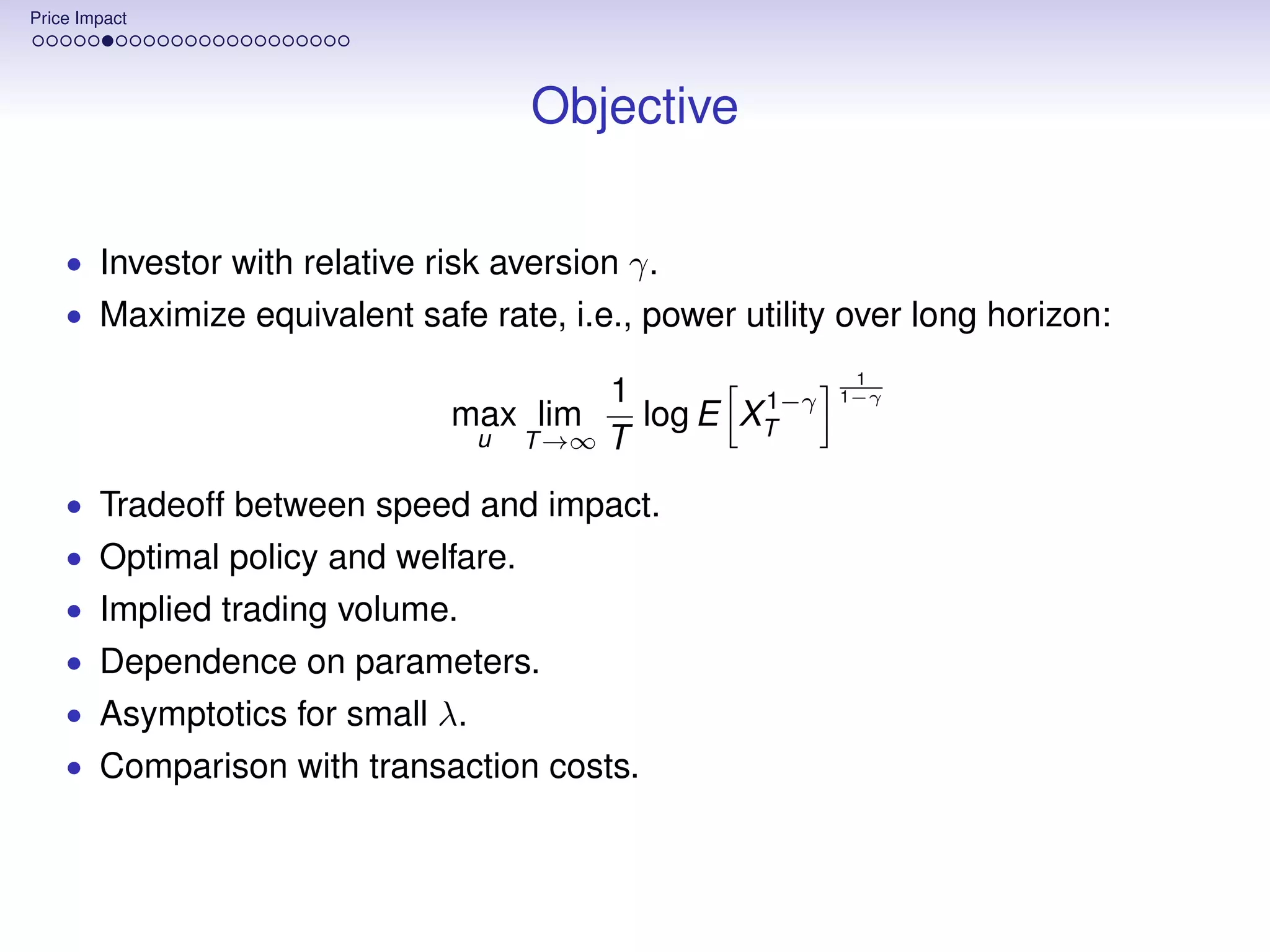 Price Impact




                                     Objective

    • Investor with relative risk aversion γ.
    • Maximize equivalent safe rate, i.e., power utility over long horizon:
                                                          1
                                          1        1−γ   1−γ
                              max lim       log E XT
                                 u   T →∞ T

    • Tradeoff between speed and impact.
    • Optimal policy and welfare.
    • Implied trading volume.
    • Dependence on parameters.
    • Asymptotics for small λ.
    • Comparison with transaction costs.
 
