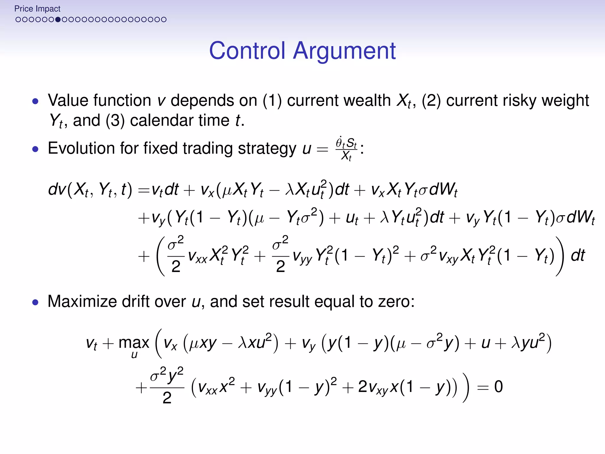Price Impact




                                    Control Argument
    • Value function v depends on (1) current wealth Xt , (2) current risky weight
        Yt , and (3) calendar time t.
                                                         ˙
                                                        θt St
    • Evolution for ﬁxed trading strategy u =             Xt    :

        dv (Xt , Yt , t) =vt dt + vx (µXt Yt − λXt ut2 )dt + vx Xt Yt σdWt
                         +vy (Yt (1 − Yt )(µ − Yt σ 2 ) + ut + λYt ut2 )dt + vy Yt (1 − Yt )σdWt
                             σ2               σ2
                         +      vxx Xt2 Yt2 +    vyy Yt2 (1 − Yt )2 + σ 2 vxy Xt Yt2 (1 − Yt ) dt
                             2                2

    • Maximize drift over u, and set result equal to zero:

               vt + max vx µxy − λxu 2 + vy y (1 − y )(µ − σ 2 y ) + u + λyu 2
                     u
                          σ2 y 2
                      +          vxx x 2 + vyy (1 − y )2 + 2vxy x(1 − y )      =0
                           2
 