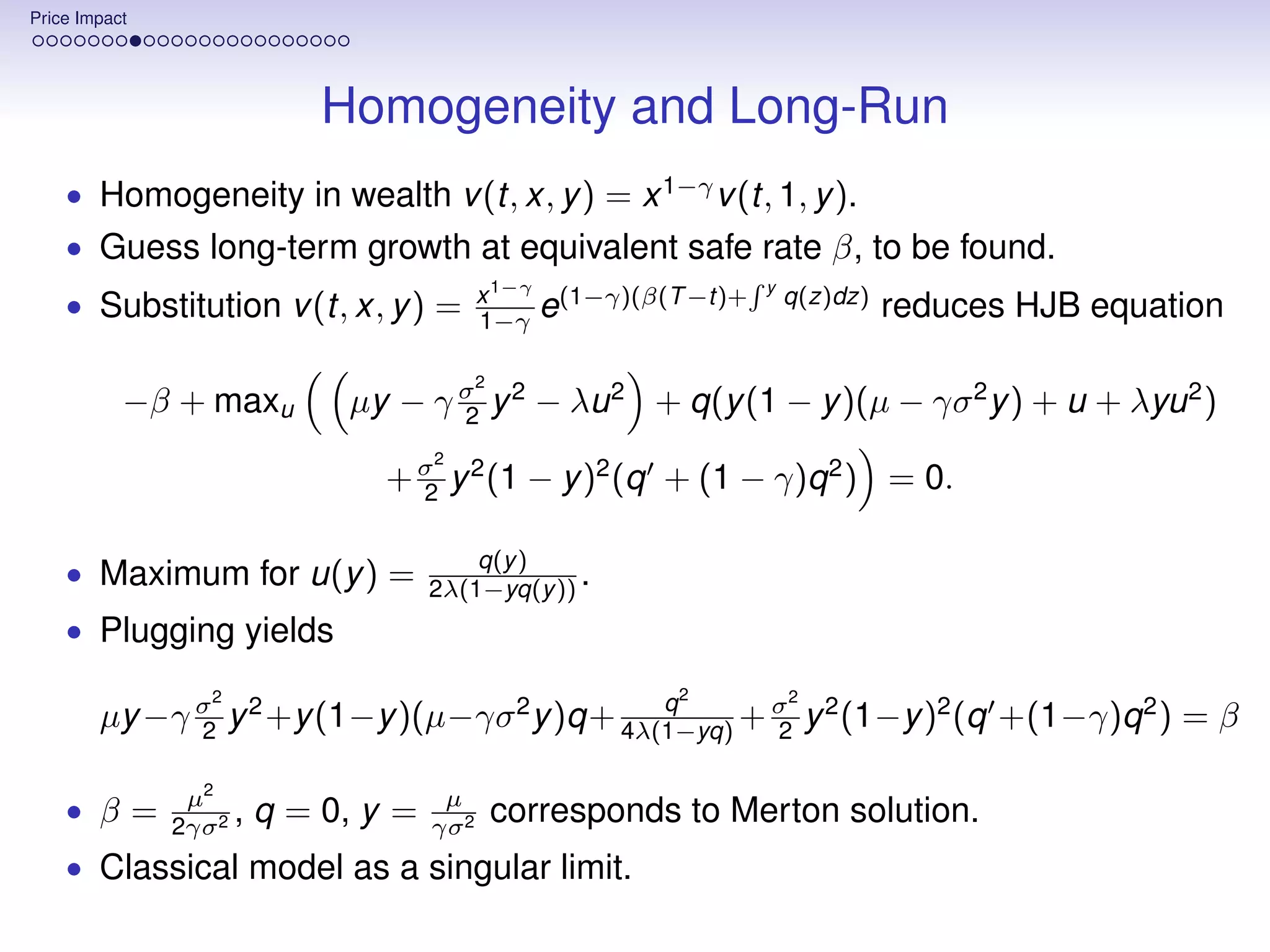Price Impact




                             Homogeneity and Long-Run
    • Homogeneity in wealth v (t, x, y ) = x 1−γ v (t, 1, y ).
    • Guess long-term growth at equivalent safe rate β, to be found.
    • Substitution v (t, x, y ) =            x 1−γ (1−γ)(β(T −t)+   y
                                                                        q(z)dz)
                                             1−γ e                                reduces HJB equation

                                             2
           −β + maxu          µy − γ σ y 2 − λu 2 + q(y (1 − y )(µ − γσ 2 y ) + u + λyu 2 )
                                     2
                                      2
                                 + σ y 2 (1 − y )2 (q + (1 − γ)q 2 ) = 0.
                                   2

                                          q(y )
    • Maximum for u(y ) =             2λ(1−yq(y )) .
    • Plugging yields
                  2                                         2           2
                                              q
        µy −γ σ y 2 +y (1−y )(µ−γσ 2 y )q+ 4λ(1−yq) + σ y 2 (1−y )2 (q +(1−γ)q 2 ) = β
              2                                       2

                µ2                     µ
    • β=       2γσ 2
                     ,   q = 0, y =   γσ 2
                                                 corresponds to Merton solution.
    • Classical model as a singular limit.
 