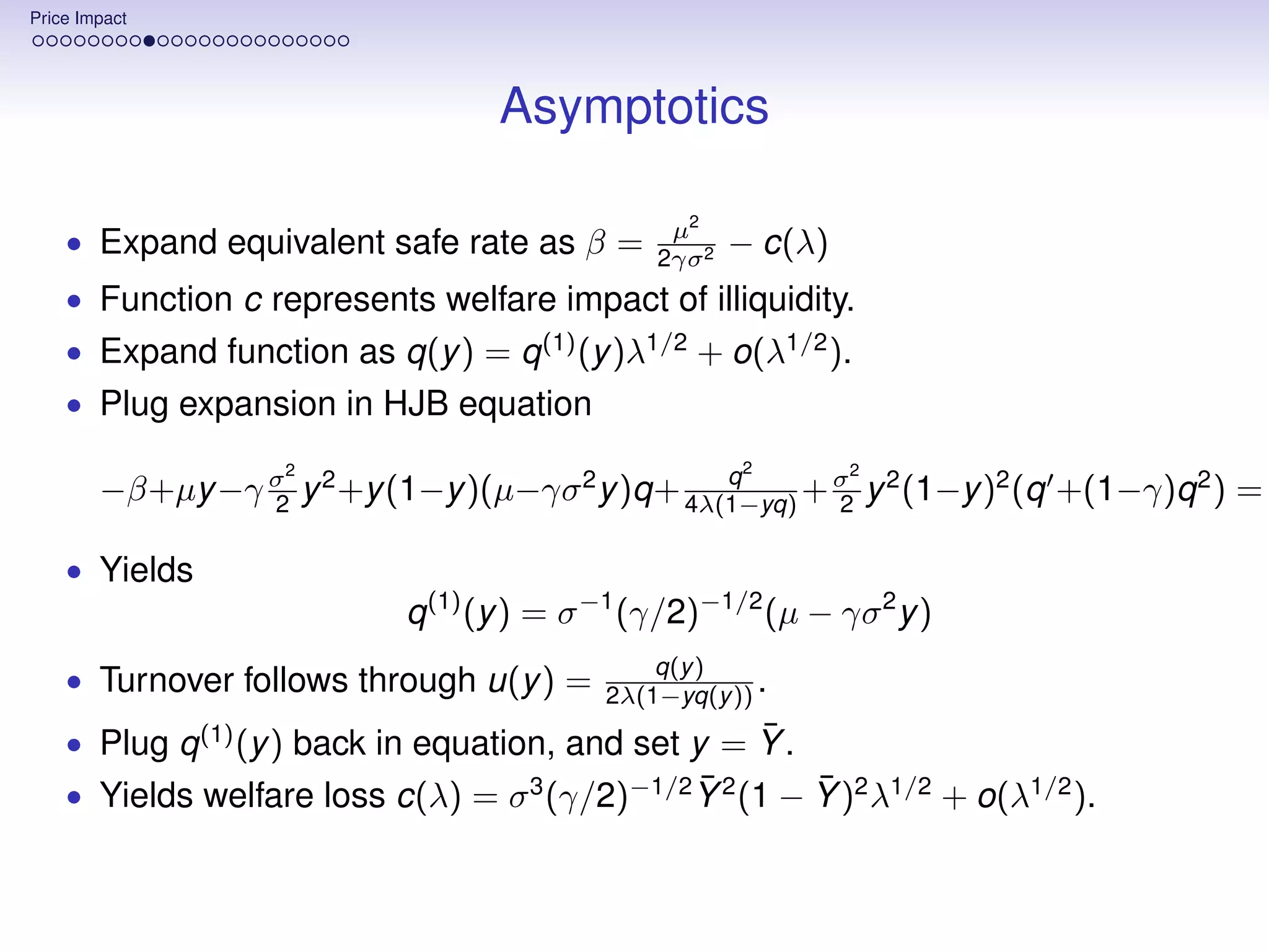 Price Impact




                                   Asymptotics

                                                µ2
    • Expand equivalent safe rate as β =       2γσ 2
                                                       − c(λ)
    • Function c represents welfare impact of illiquidity.
    • Expand function as q(y ) = q (1) (y )λ1/2 + o(λ1/2 ).
    • Plug expansion in HJB equation
                    2                                  2        2
                                                 q
        −β+µy −γ σ y 2 +y (1−y )(µ−γσ 2 y )q+ 4λ(1−yq) + σ y 2 (1−y )2 (q +(1−γ)q 2 ) =
                 2                                       2

    • Yields
                            q (1) (y ) = σ −1 (γ/2)−1/2 (µ − γσ 2 y )
                                               q(y )
    • Turnover follows through u(y ) =     2λ(1−yq(y )) .
                                                    ¯
    • Plug q (1) (y ) back in equation, and set y = Y .
                                               ¯        ¯
    • Yields welfare loss c(λ) = σ 3 (γ/2)−1/2 Y 2 (1 − Y )2 λ1/2 + o(λ1/2 ).
 