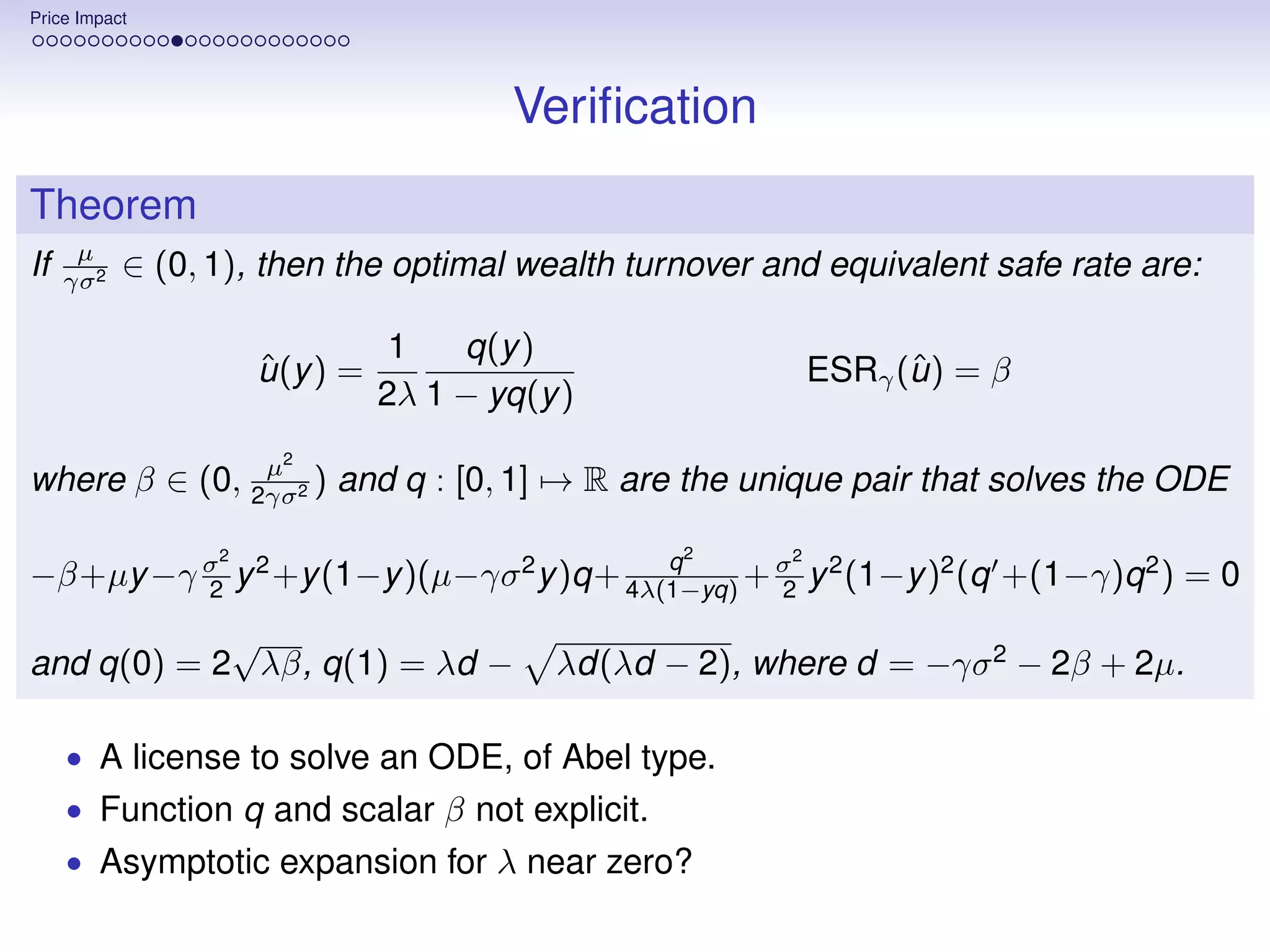Price Impact




                                         Veriﬁcation
Theorem
      µ
If   γσ 2
            ∈ (0, 1), then the optimal wealth turnover and equivalent safe rate are:

                                  1   q(y )
                      ˆ
                      u (y ) =                                      ˆ
                                                              ESRγ (u ) = β
                                 2λ 1 − yq(y )
                       2
               µ
where β ∈ (0, 2γσ2 ) and q : [0, 1] → R are the unique pair that solves the ODE

                  2                                2      2
                                         q
−β+µy −γ σ y 2 +y (1−y )(µ−γσ 2 y )q+ 4λ(1−yq) + σ y 2 (1−y )2 (q +(1−γ)q 2 ) = 0
         2                                       2

            √
and q(0) = 2 λβ, q(1) = λd −                λd(λd − 2), where d = −γσ 2 − 2β + 2µ.

     • A license to solve an ODE, of Abel type.
     • Function q and scalar β not explicit.
     • Asymptotic expansion for λ near zero?
 