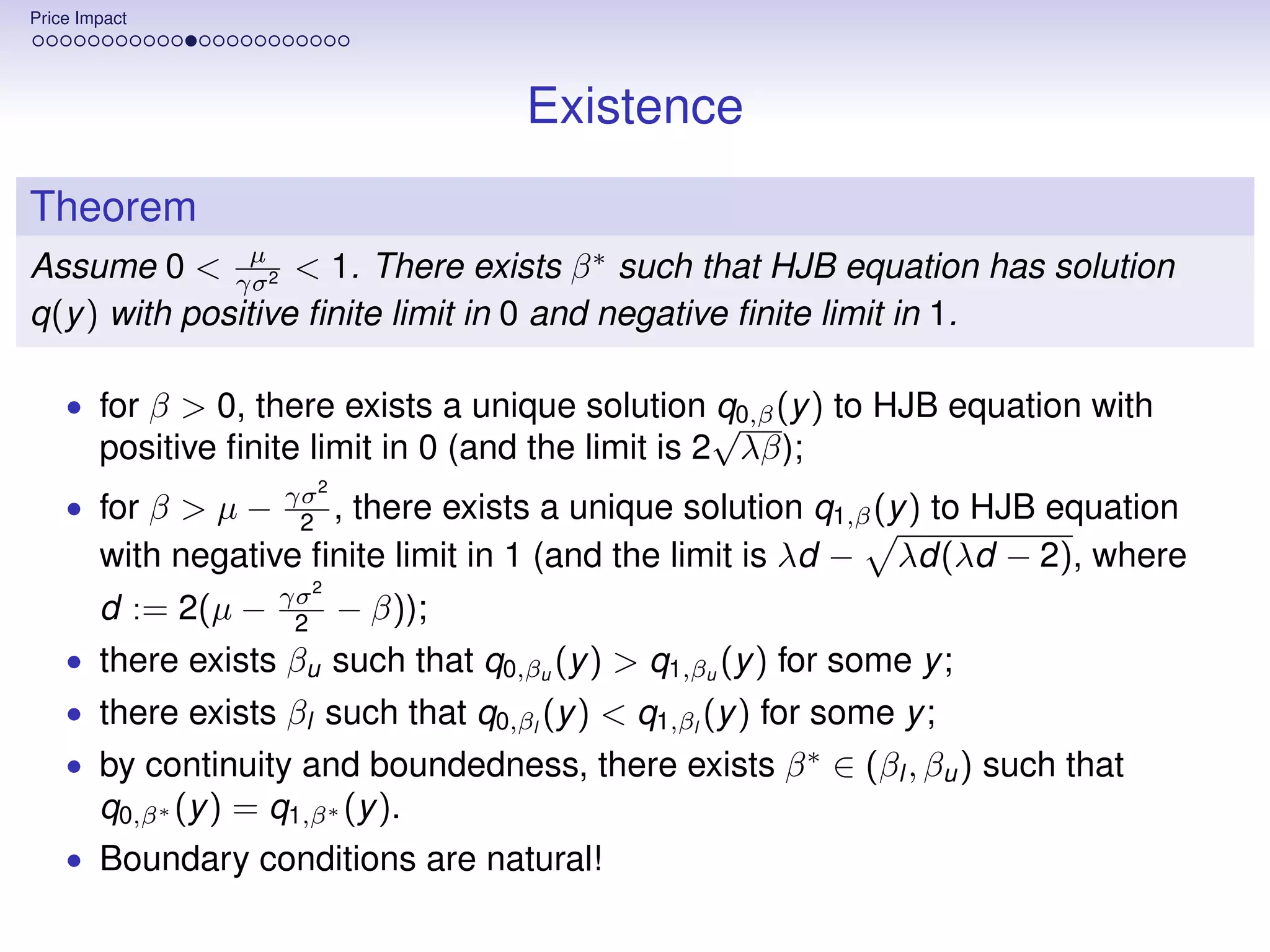 Price Impact




                                       Existence
Theorem
                µ
Assume 0 < γσ2 < 1. There exists β ∗ such that HJB equation has solution
q(y ) with positive ﬁnite limit in 0 and negative ﬁnite limit in 1.

    • for β > 0, there exists a unique solution q0,β (y ) to HJB equation with
                                               √
        positive ﬁnite limit in 0 (and the limit is 2 λβ);
                       γσ 2
    • for β > µ −       2 ,
                         there exists a unique solution q1,β (y ) to HJB equation
        with negative ﬁnite limit in 1 (and the limit is λd − λd(λd − 2), where
                       γσ 2
        d := 2(µ −      2     − β));
    • there exists βu such that q0,βu (y ) > q1,βu (y ) for some y ;
    • there exists βl such that q0,βl (y ) < q1,βl (y ) for some y ;
    • by continuity and boundedness, there exists β ∗ ∈ (βl , βu ) such that
        q0,β ∗ (y ) = q1,β ∗ (y ).
    • Boundary conditions are natural!
 