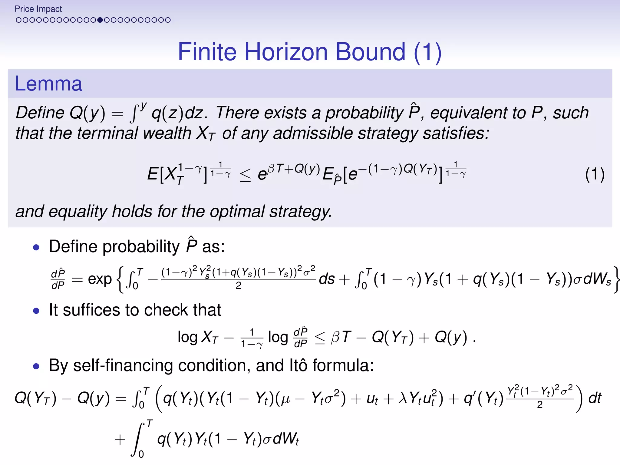 Price Impact




                                       Finite Horizon Bound (1)
Lemma
                  y                                    ˆ
Deﬁne Q(y ) =       q(z)dz. There exists a probability P, equivalent to P, such
that the terminal wealth XT of any admissible strategy satisﬁes:
                                   1−γ         1                                               1
                                E[XT ] 1−γ ≤ eβT +Q(y ) EP [e−(1−γ)Q(YT ) ] 1−γ
                                                         ˆ                                                               (1)

and equality holds for the optimal strategy.
                        ˆ
    • Deﬁne probability P as:
          ˆ
         dP                 T       (1−γ)2 Ys (1+q(Ys )(1−Ys ))2 σ 2
                                            2
                                                                               T
         dP
               = exp       0
                                −                 2
                                                                     ds   +   0
                                                                                 (1   − γ)Ys (1 + q(Ys )(1 − Ys ))σdWs

    • It sufﬁces to check that
                                                     1           ˆ
                                                                dP
                                       log XT −     1−γ
                                                          log   dP
                                                                     ≤ βT − Q(YT ) + Q(y ) .
    • By self-ﬁnancing condition, and Itô formula:
                             T                                                                        Yt2 (1−Yt )2 σ 2
Q(YT ) − Q(y ) =            0
                                    q(Yt )(Yt (1 − Yt )(µ − Yt σ 2 ) + ut + λYt ut2 ) + q (Yt )              2
                                                                                                                         dt
                                T
                       +            q(Yt )Yt (1 − Yt )σdWt
                            0
 