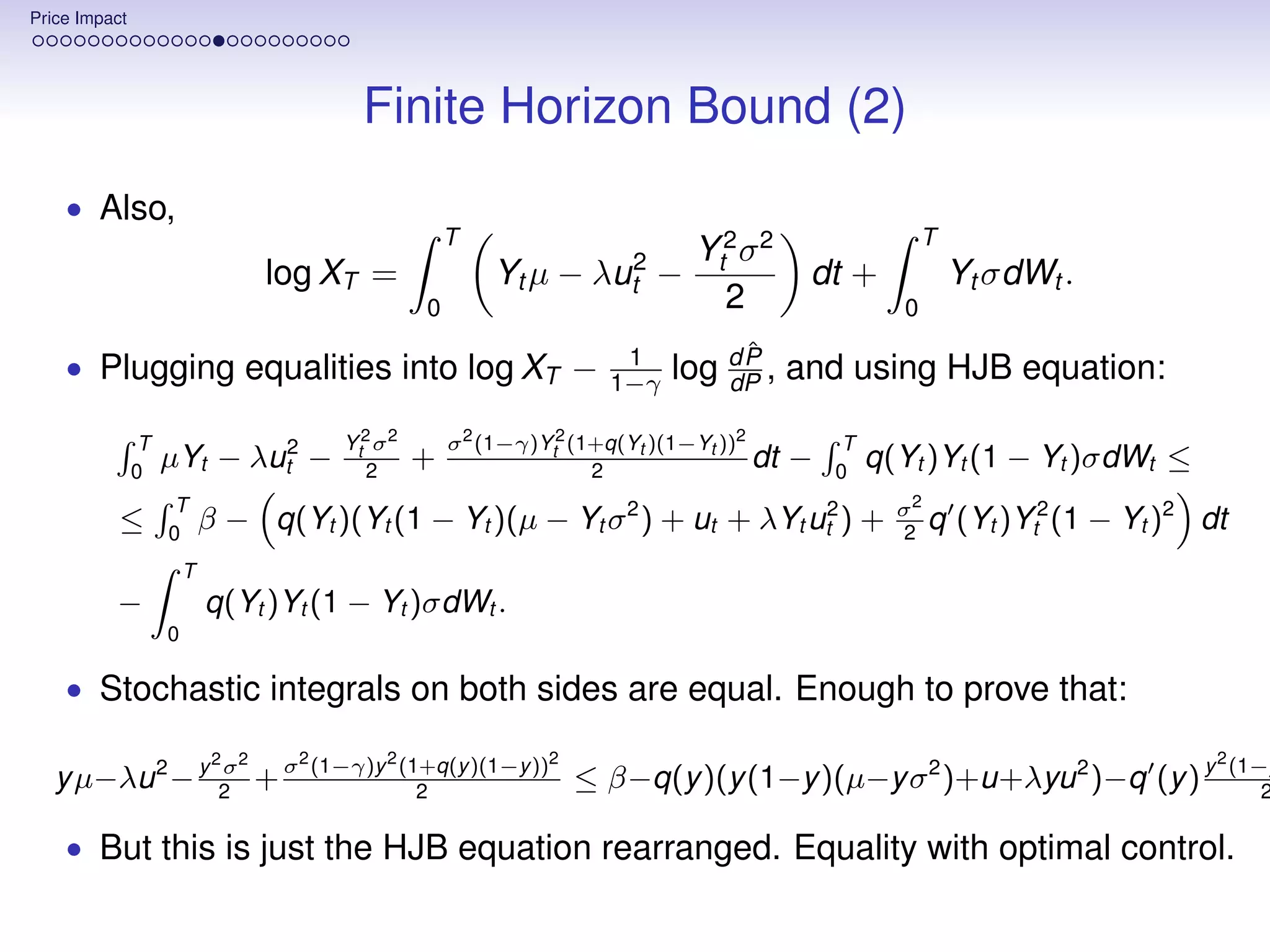 Price Impact




                                                Finite Horizon Bound (2)
    • Also,
                                                            T                                                     T
                                                                                     Yt2 σ 2
                                     log XT =                   Yt µ − λut2 −                    dt +                 Yt σdWt .
                                                        0                              2                      0

                                                                             1            ˆ
    • Plugging equalities into log XT −                                     1−γ    log d P , and using HJB equation:
                                                                                       dP

                T                             Yt2 σ 2       σ 2 (1−γ)Yt2 (1+q(Yt )(1−Yt ))2           T
               0
                    µYt − λut2 −                 2
                                                        +                  2
                                                                                            dt   −   0
                                                                                                          q(Yt )Yt (1 − Yt )σdWt ≤
                     T                                                        2                               σ2
           ≤        0
                            β − q(Yt )(Yt (1 − Yt )(µ − Yt σ ) + ut +                       λYt ut2 )     +   2
                                                                                                                 q    (Yt )Yt2 (1 − Yt )2 dt
                        T
          −                 q(Yt )Yt (1 − Yt )σdWt .
                    0

    • Stochastic integrals on both sides are equal. Enough to prove that:

                                       2
                             2   2         (1−γ)y 2 (1+q(y )(1−y ))2                                                                       2
   y µ−λu 2 − y 2 + σ
                σ
                                                      2
                                                                        ≤ β−q(y )(y (1−y )(µ−y σ 2 )+u+λyu 2 )−q (y ) y                        (1−y
                                                                                                                                                  2

    • But this is just the HJB equation rearranged. Equality with optimal control.
 