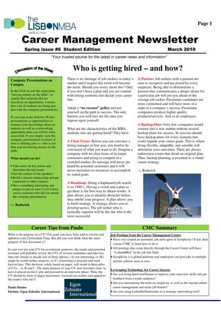 Page 1


          Career Management Newsletter
             Spring issue #6 Student Edition                                                                                March 2010
                                  “Your trusted source for the latest in career news and information”


                                                   Who is getting hired – and how?
  Company Presentations on                     There is no shortage of job-seekers in today’s        A Passion: Job seekers with a passion are
  Campus                                       market and I suspect this trend will become           easy to recognize and are prized by every
                                               the norm. Should you worry about this? Only           employer. Being able to demonstrate a
  In the USA we use the expression,            if you don’t have a plan and you are content          passion that communicates a deeper desire for
  “leaving money on the table”, to             with letting someone else decide your career          a particular job will put you ahead of the
  signify that someone did not                 fate.                                                 average job seeker. Passionate candidates are
  maximize an opportunity. I notice
                                                                                                     more committed and will have more of a
  that a lot of students are doing just
  that with the company presentations.         Adopt a “no excuses” policy and put                   stake in a company’s success. Passionate
                                               yourself on the path to success. The only             companies produce higher quality
  If you look at the Industry Weeks            barriers you will face are the ones you               products/services. And so do employees.
  presentations as opportunities to            impose upon yourself.
  enhance your knowledge about an                                                                    A Backup Plan: Very few companies would
  industry as well as a networking             What are the characteristics of the MBA               venture into a new market without several
  opportunity then you will be more            students who are getting hired? They have:            backup plans for success. So you too should
  successful. If you simply view the                                                                 have backup plans for every scenario that
  company presentations in terms of
                                               A Clear Focus: Before you can convince a              could impede your career goals. This is where
  who is offering jobs vs. who is not
  then you are leaving money on the            hiring manager to hire you, you need to be            being flexible, adaptable, and sensible will
  table.                                       convinced of what you want to do. Imagine a           determine your outcomes. There are always
                                               company with no clear focus of its target             unforeseen events that derail an original plan.
  What should you do?                          consumers and trying to compete in a                  Thus, backup planning is essential to a sound
                                               crowded market. Its message will never get            career strategy.
  • Take notes on key points and               heard by potential customers and it will
    determine the top issues.                  never maximize its resources to accomplish            --- Roderick
  • Get the contact of the speakers.           its stated goals.
  • Build a sincere relationship and get
    connected to other contacts.               A Roadmap: Doing a haphazard job search
  • Have something interesting and             is so 1980’s. Having a vision and a plan to
    unique to put on your Cover Letter
    versus someone who did not attend
                                               get there is the best way to obtain results. A
    the company presentation.                  plan allows you to identify obstacles before
                                               they inhibit your progress. A plan allows you
  --- Roderick                                 to build strategy. A strategy allows you to
                                               develop tactics. The job seeker who is
                                               tactically superior will be the one who is the
                                               most successful.


                  Career Tips from Paulo                                                                 CMC Summary
What is the purpose of a CV? For years you have been told to rewrite and         Job Postings from the Career Management Center
optimize your Curriculum Vitae. But did you ever think what the main             • Have you created an automatic job alert agent in Symplicity? If not, then
purpose of that document is?
                                                                                   contact CMC to learn how to do it.
In case you use your CV for recruitment purposes, the reader and potential       • Job postings that come directly through the Career Center will have
recruiter will probably review the CVs of several candidates and take less         “LisbonMBA” in the job title field.
than one minute to decide one of three options: (A) not interesting, or (B)      • Symplicity is a global platform and employers can post jobs to multiple
might be worth further analysis, or (C) interesting to proceed and meet            partner schools such as ours.
face-to-face. This decision, solely based on paper, will result in three piles
of CVs – A, B and C. The main purpose of your CV now becomes clear: to
                                                                                 Leveraging Technology for Career Success
have it placed on the C pile and proceed to an interview phase. Thus, the
CV should be short (2 pages maximum), focused (on results) and appeal to         • Are you using InterviewStream to improve your interview skills and get
the reader (why me?).                                                              feedback from a wider audience?
                                                                                 • Are you maximizing the tools on simplicity as well as the myriad online
Paulo Simões                                                                       career management and niche job boards?
Partner, Egon Zehnder International                                              • Are you using LinkedIn/Startracker as a strategic networking tool?
 