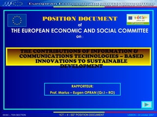 EESC – TEN SECTION “ICT – 4 - SD” POSITION DOCUMENT LISBON – 24 october 2007
POSITION DOCUMENT
of
THE EUROPEAN ECONOMIC AND SOCIAL COMMITTEE
on :
THE CONTRIBUTIONS OF INFORMATION &
COMMUNICATIONS TECHNOLOGIES – BASED
INNOVATIONS TO SUSTAINABLE
DEVELOPMENT
RAPPORTEUR:
Prof. Marius – Eugen OPRAN (Gr.I – RO)
 