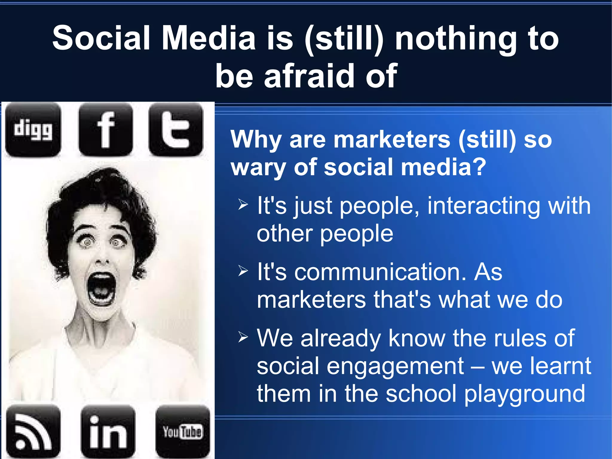 Social Media is (still) nothing to
         be afraid of
           Why are marketers (still) so
           wary of social media?
            ➢   It's just people, interacting with
                other people
            ➢   It's communication. As
                marketers that's what we do
            ➢   We already know the rules of
                social engagement – we learnt
                them in the school playground
 