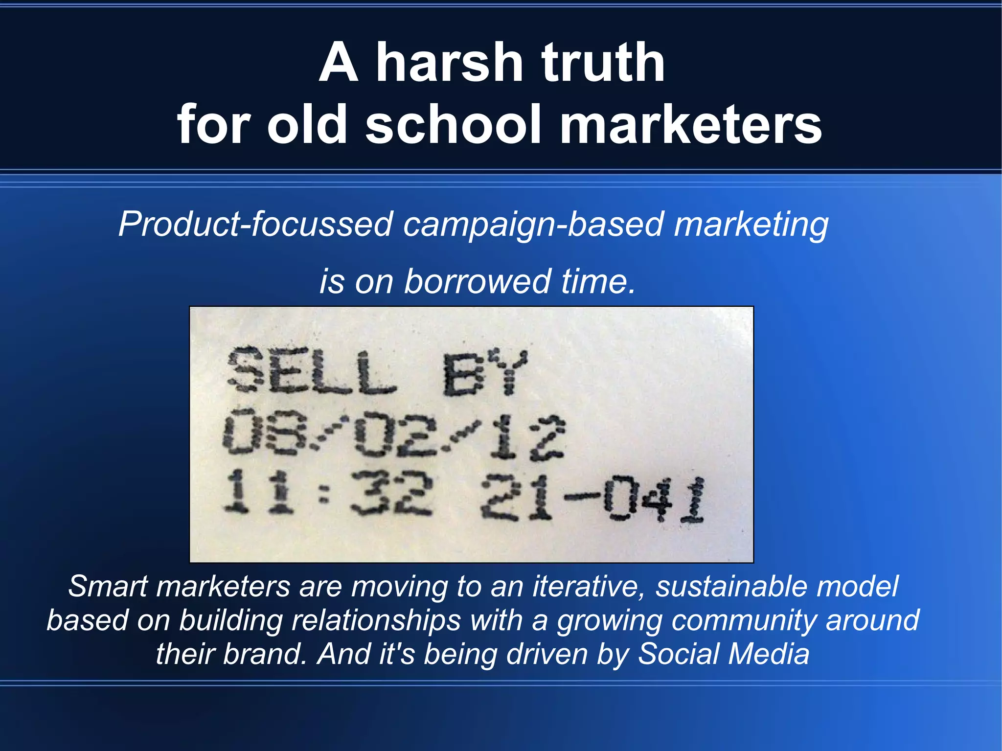 A harsh truth
         for old school marketers
     Product-focussed campaign-based marketing
                   is on borrowed time.




 Smart marketers are moving to an iterative, sustainable model
based on building relationships with a growing community around
       their brand. And it's being driven by Social Media
 