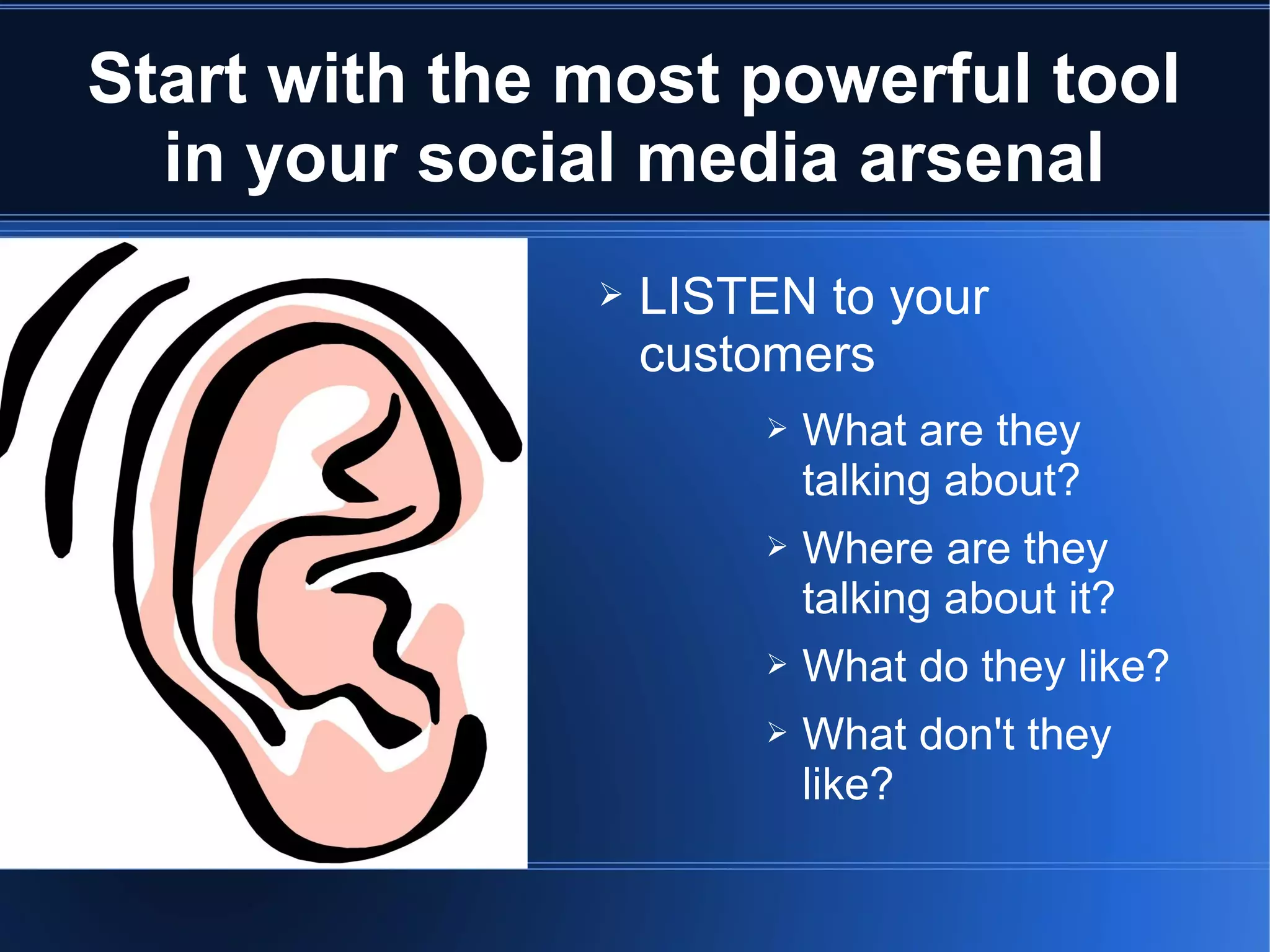 Start with the most powerful tool
  in your social media arsenal
               ➢   LISTEN to your
                   customers
                        ➢   What are they
                            talking about?
                        ➢   Where are they
                            talking about it?
                        ➢   What do they like?
                        ➢   What don't they
                            like?
 