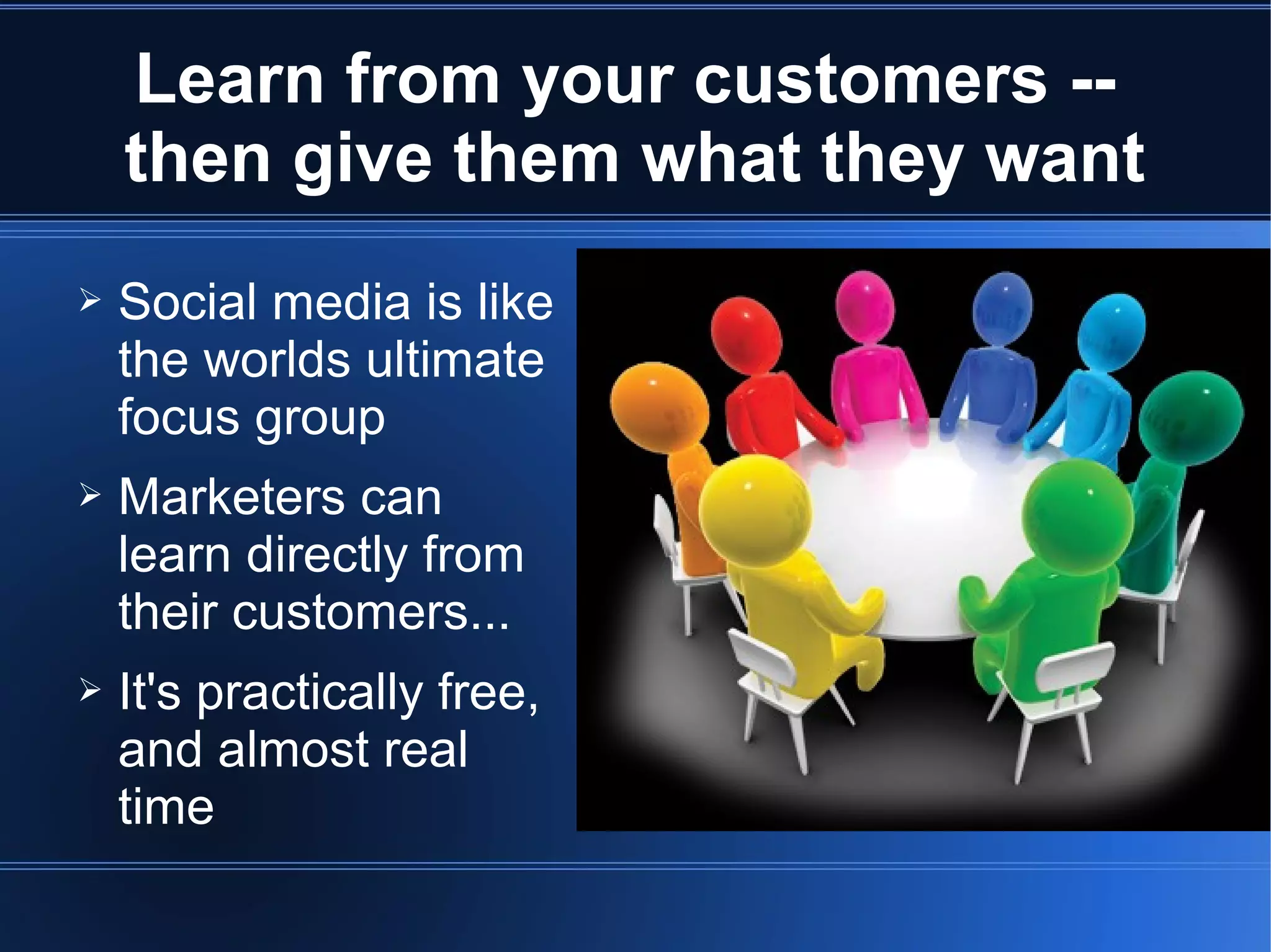 Learn from your customers --
    then give them what they want
➢   Social media is like
    the worlds ultimate
    focus group
➢   Marketers can
    learn directly from
    their customers...
➢   It's practically free,
    and almost real
    time
 