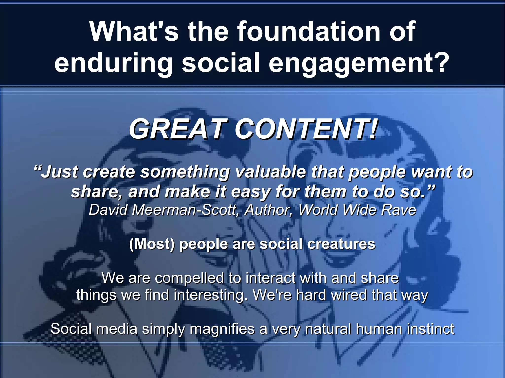 What's the foundation of
  enduring social engagement?

             GREAT CONTENT!
“Just create something valuable that people want to
    share, and make it easy for them to do so.”
       David Meerman-Scott, Author, World Wide Rave

             (Most) people are social creatures

         We are compelled to interact with and share
     things we find interesting. We're hard wired that way

  Social media simply magnifies a very natural human instinct
 