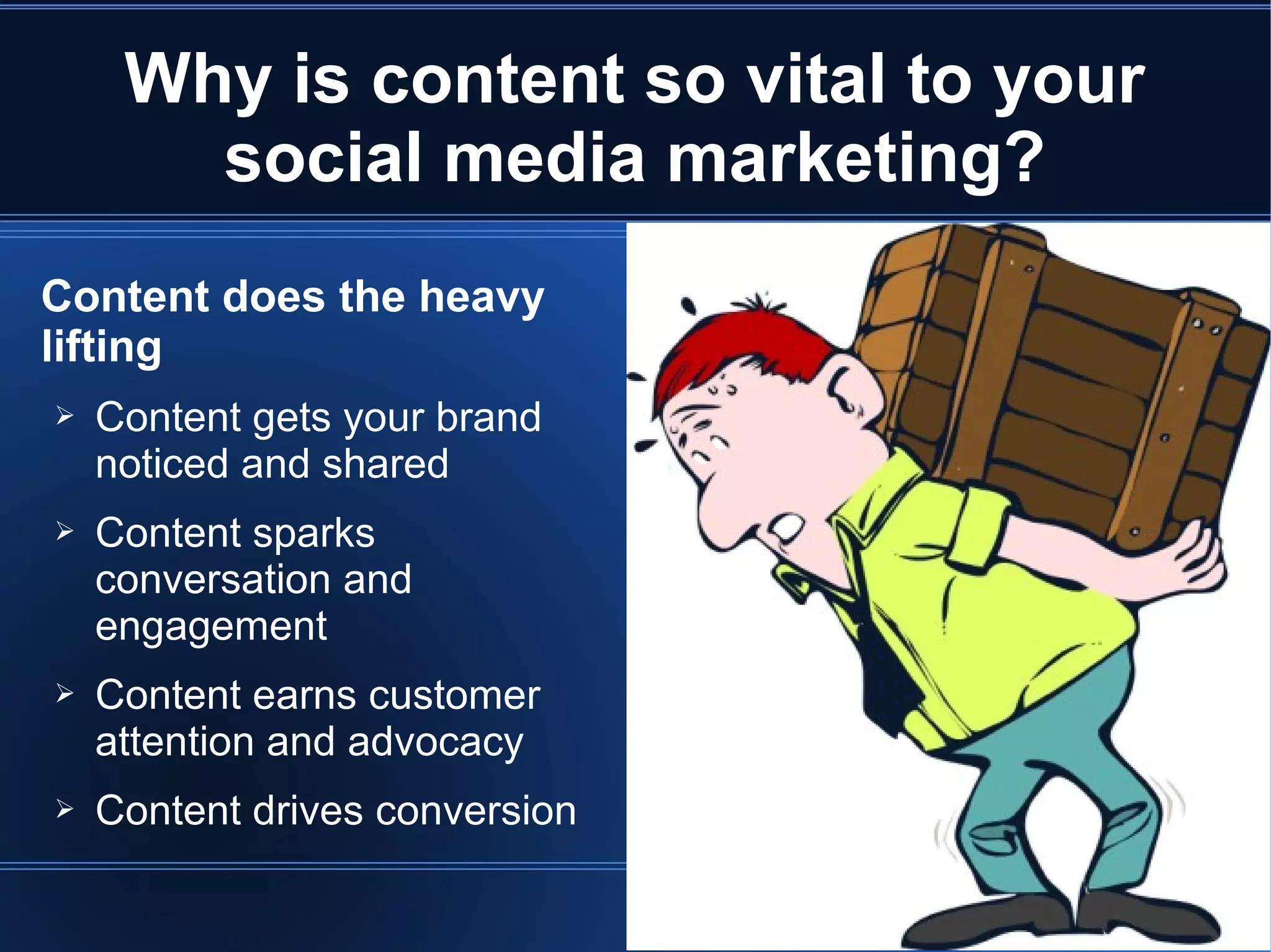 Why is content so vital to your
       social media marketing?
Content does the heavy
lifting
➢   Content gets your brand
    noticed and shared
➢   Content sparks
    conversation and
    engagement
➢   Content earns customer
    attention and advocacy
➢   Content drives conversion
 
