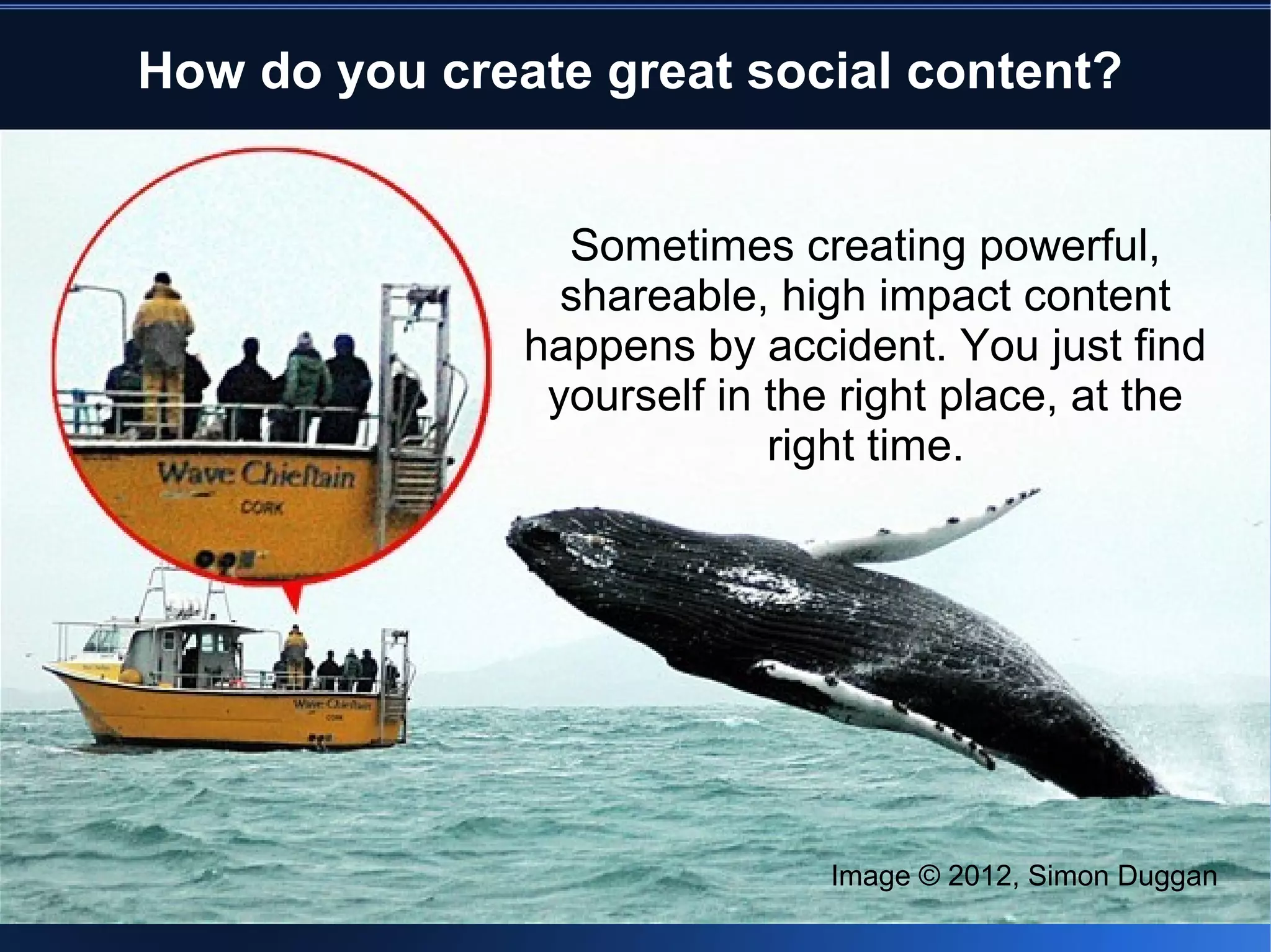 How do you create great social content?


                 Sometimes creating powerful,
                 shareable, high impact content
               happens by accident. You just find
                yourself in the right place, at the
                            right time.




                               Image © 2012, Simon Duggan
 