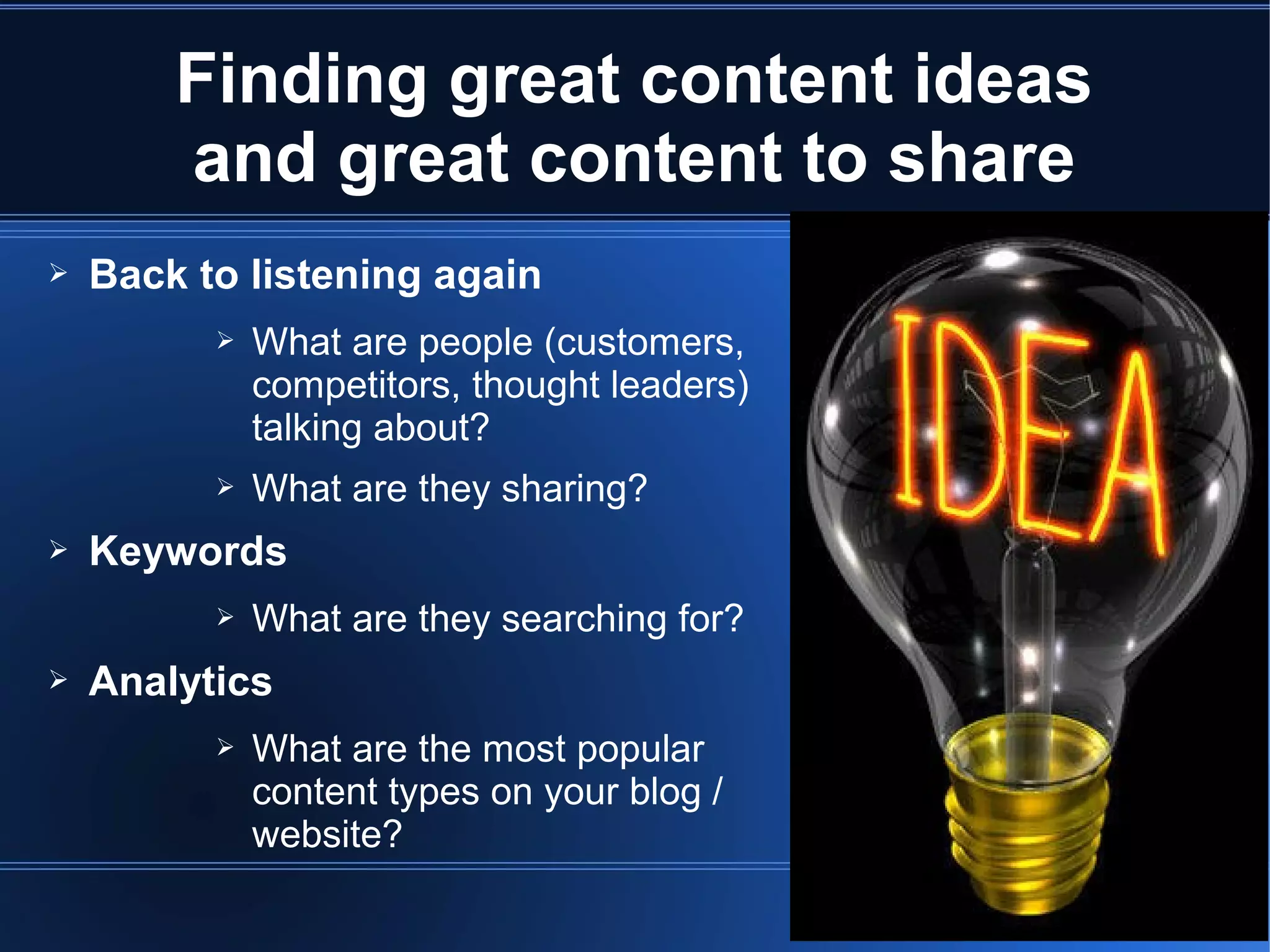 Finding great content ideas
        and great content to share
➢   Back to listening again
          ➢   What are people (customers,
              competitors, thought leaders)
              talking about?
          ➢   What are they sharing?
➢   Keywords
          ➢   What are they searching for?
➢   Analytics
          ➢   What are the most popular
              content types on your blog /
              website?
 