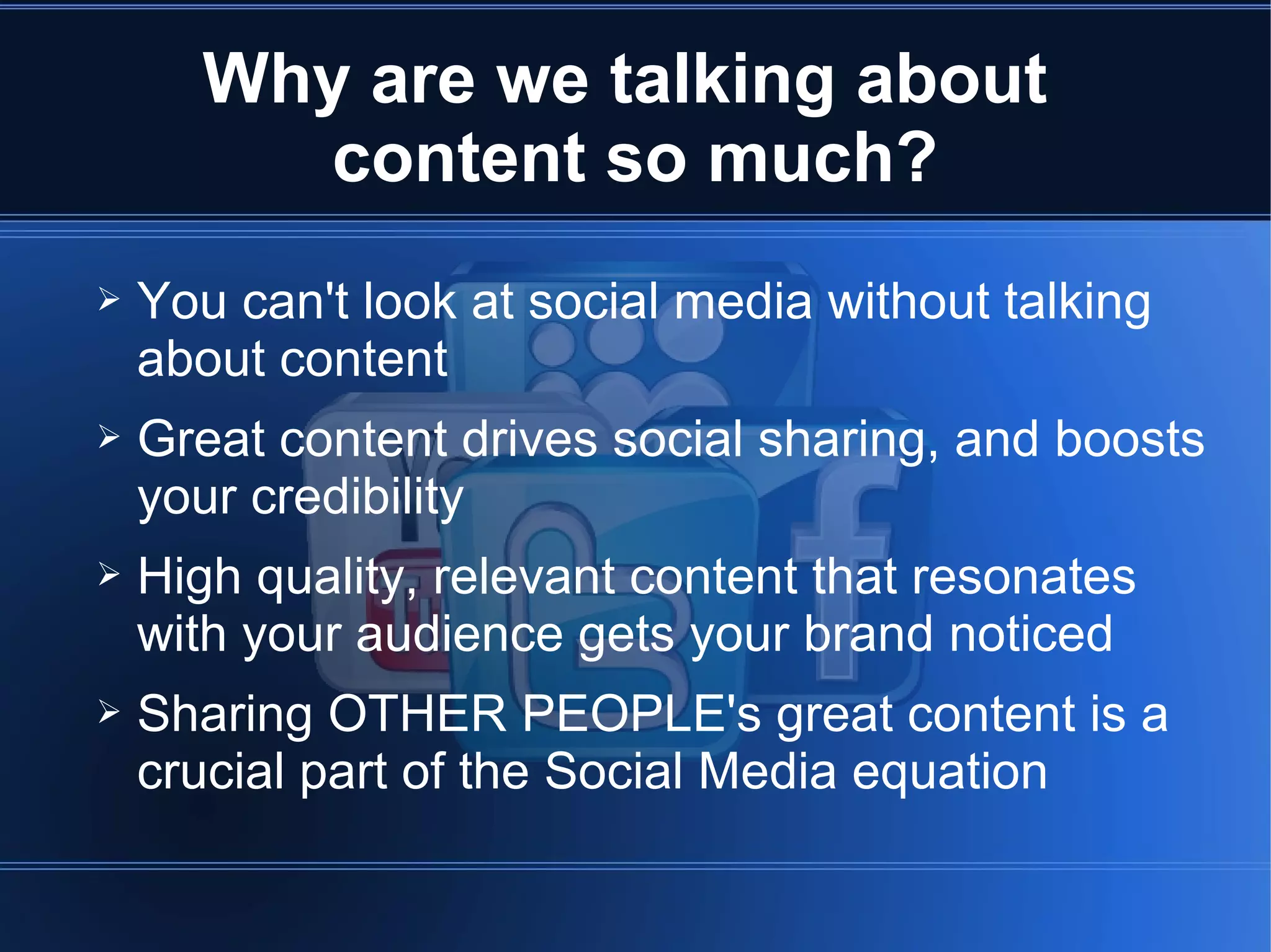 Why are we talking about
         content so much?
➢   You can't look at social media without talking
    about content
➢   Great content drives social sharing, and boosts
    your credibility
➢   High quality, relevant content that resonates
    with your audience gets your brand noticed
➢   Sharing OTHER PEOPLE's great content is a
    crucial part of the Social Media equation
 